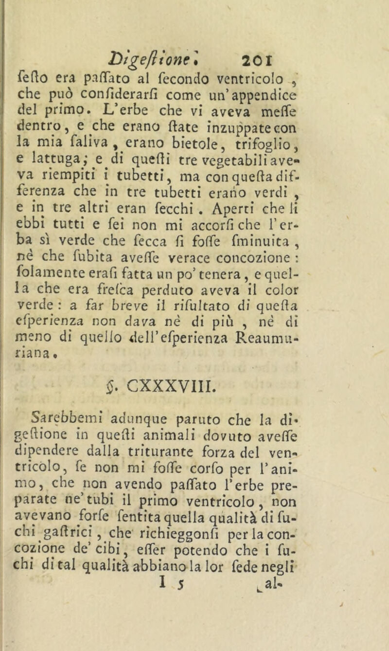 lììgeflionc] 201 fedo era pafTato al fecondo ventricolo , che può confiderarfi come un’appendice del primo. L,’erbe che vi aveva meffe dentro, e che erano ftate inzuppate con la mia faliva , erano bietole, trifoglio, e lattuga ,* e di quedi tre vegetabili ave- va riempiti i tubetti, ma con quella dif- ferenza che in tre tubetti erano verdi , e in tre altri eran fecchi . Aperti che li ebbi tutti e fei non mi accorfi che l’er- ba sì verde che fecca fi folfe fminuita , né che fubita aveffe verace concozione : I folamente erafi fatta un po’ tenera, e quel- I la che era frelca perduto aveva il color verde : a far breve il rifultato di quella efperienza non dava né di più , né di j meno di quello dell’efperienza Reaumii- ' riana. I CXXXVIII. Sarebbemi adunque parato che la di» gellione in quelli animali dovuto avelfe dipendere dalla triturante forza del ven- tricolo, fe non mi folfe corfo per l’ani- mo, che non avendo palfato l’erbe pre- parate ne’tubi il primo ventricolo, non avevano forfè fentita quella qualità di fu- chi gadrici, che richieggonfi perlacon- cozione de’cibi, elfer potendo che i fu- chi di tal qualità abbianola lor fede negli