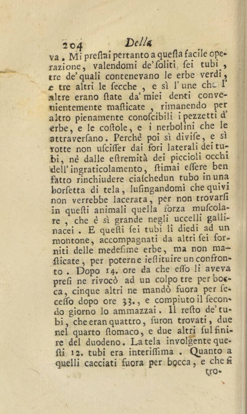 va , Mi preflai pertanto a queHa facile ope- razione, valendomi de’foliti fei tubi , tre de’quali contenevano le erbe verdi, £ tre altri le fecche , e sì 1’ une chc- I .*tltre erano fiate da’ miei deisti conve- nientemente manicate , rimanendo per altro pienamente conofcibili i pezzetti d èrbe, e le cortole, e i nerbolini che le attraverfano. Perché poi sì divife, e sì rotte non ufcilTer dai fori laterali dei tu- bi, né dalle ertremità dei piccioli occhi dell’ingraticolamento, ftimai effere ben fatto rinchiudere cìalchedun tubo in una borfetta di tela, lufingandomi che quii^ non verrebbe lacerata, per non trovarli in quelli animali quella forza mufcola- re , che é sì grande negli uccelli galli- nacei . E quelli fei tubi li diedi ad un montone, accompagnati da altri fei for- niti delle medefime erbe, ma non ma- nicate, per poterne iertituireunconfron- to . Dopo 14. ore da che elfo li aveva prefi ne rivocò ad un colpo tre per ooc- ca, cinque altri ne mandò fuora per fé- ceffo dopo ore e compiuto il fecon- do giorno lo ammazzai. 11 rello de’tu- bi , che eran quattro, furon trovati, due nel quarto llomaco, e due altri fui fini- re del duodeno. Datela involgenteque- fli 12. tubi era interilfima . Quanto quelli cacciati fuora per bocca, e che yo- nJ CB