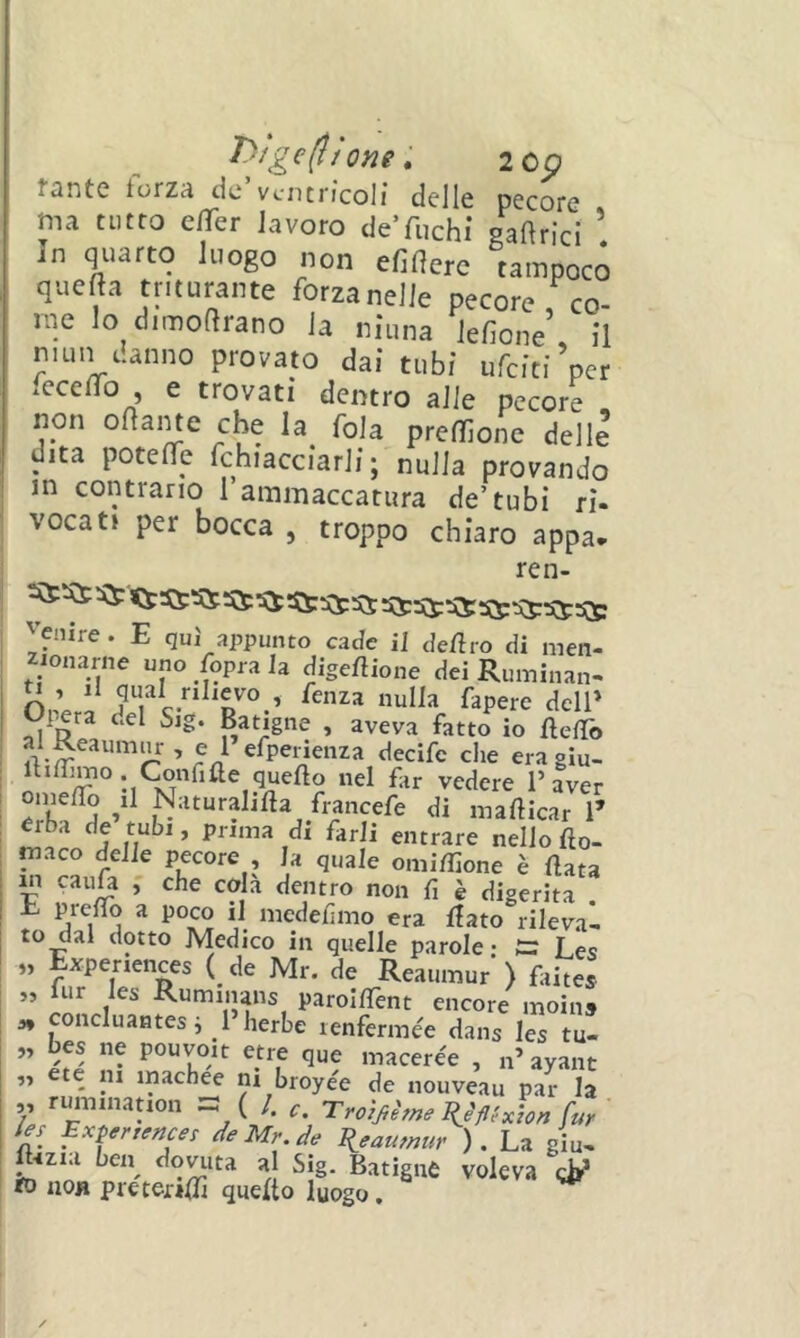 T)tge(lj One, 2Cp fsntc toizA do ventricoli delle pecore ma tutto effer lavoro deTuchi gaftrici In quarto luogo non efiflerc tampoco quefta triturante forza nelle pecore co- me lo dimoftrano la ninna lefione’ Il niun danno provato dal tubi ufclti’per fccelTo e trovati dentro alle pecore , non oname che la^ fola predone delle dita potefìTe fchiacclarll ; nulla provando in contrario 1 ammaccatura de’tubi ri- vocati per bocca , troppo chiaro appa* ren- yenire . E qui appunto cade il deliro di men- zionarne uno Coprala digeftione dei Ruminan- ^ » fenza nulla fapere dell* Opera del Sig. Batigne , aveva fatto io UefTo » e 1 efpenenza decife che era glu- ib/ymo Confifte quello nel far vedere l’aver onie/Io ^il Naturahfta francefe di mafticar T erba de tubi, prima di farli entrare nello fto- niaco delie pecore , la quale omi/hone è Hata in caufa , che cola dentro non fi è digerita . E prefio a poco il medefimo era flato rileva- to dal dotto Medico in quelle parole • Les „ Expenences ( de Mr. de Reaumur') faites ” t Ruminans paroIlTent encore moins 3, concluantesi 1 herbe lenfermée dans les tu- „ bes ne pouvoit etre que macerée , n’ayant ,, ete ni machee ni broyée de nouveau par la V »-“*«>«ation =: ( /. Tro)jihne^èflUzon[w ' le, Expenences de Mr.de Eieammtr ) . La giu, ftizia ben dovuta al Sig. Batigne voleva to noH preterifi] quello luogo.