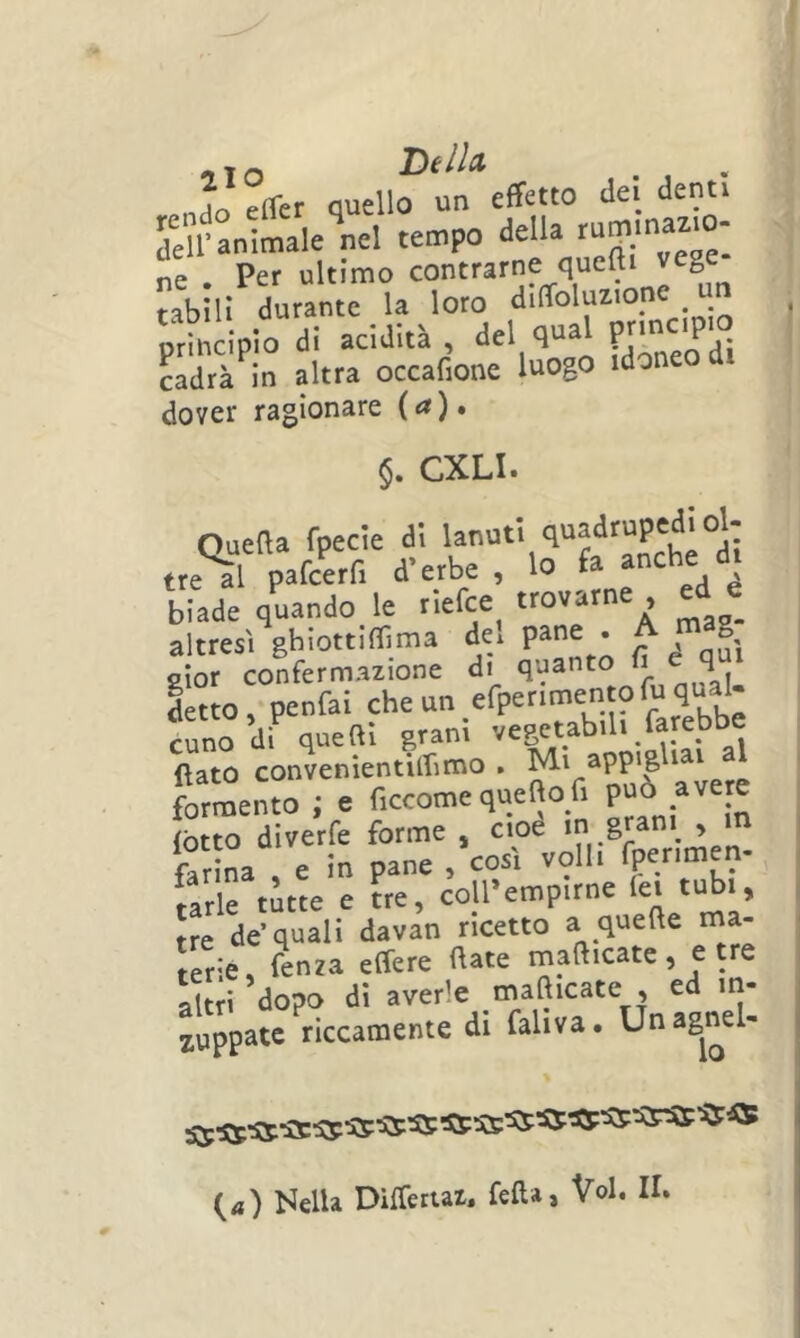 nio Delld An elfer quello un effetto dei denti ^'u'anlLle^nel tempo della rummaz.o- ne . Per ultimo centrarne queftì vege tabili durante la loro diffoluzione u principio di acidità , del qual prmap.o cadrà in altra occafione luogo idone dover ragionare {a), $. CXLI. Quella fpecie di '^''«5, tre al pafeerf. d’erbe , lo fa anche d, biade quando le riefee trovarne ^d o altresì ghiottlUima del pane . A mag_ oior confermazione di quanto n q detto ,‘penfai che un erpenmentofu qual- cuno di quelli granì vegetabili farebbe flato convenìentilfimo . ^^^nuò avere formento ; e ficcome quello fi P^^ {òtto diverfe forme , cioè krina , e in pane , cosi volli fpenmen- farle tutte e ke, colPempirne fei tubi, ke de’quali davan ricetto a quelle ma- terie, fenza eCfere ftate mallicate, e tre altri dopo di averle mallicate , ed in- zuppate riccamente di fall va. Un {a) Nella Dilferuz. feda, Voi. II.