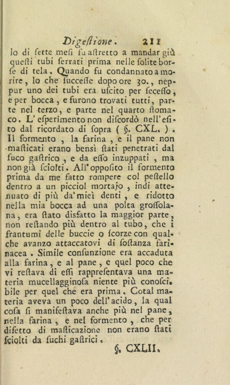 10 di fette mefi fa agretto a mandar giù quefli tubi ferrati prima nelle fofite bor- fe di tela. Quando fu condannato a mo- rire , Io che fucceffe dopo ore 30., nep- pur uno dei tubi era ufcito per feceflTo, e per bocca, e furono trovati tutti, par- te nel terzo, e parte nel quarto lìoma- co. L’efperìmentonon difcordò neH’efi* to dal ricordato di fopra ( CXL. ) . 11 formento , la farina , e il pane non -mafticati erano bensì (lati penetrati dal fuco gaftrico , e da eflb inzuppati , ma non già fciolti. Alfoppofito il formento prima da me fatto rompere col peftello dentro a un picciol morta/o , indi atte- nuato di più da’miei denti , e ridotto nella mia bocca ad una polta groflbla- ! na, era flato disfatto la maggior parte, non reflando più dentro al tubo, che i frantumi delle buccio 0 korzecon qual- che avanzo attaccatovi^ di foflanza fari- nacea . Simile confunzione era accaduta alla farina, e al pane, e quel poco che vi reflava dì eflì rapprefentava una ma- teria mucellagginofa niente più conofci. bile per quel che era prima, Cotal ma- teria aveva un poco dell’acido, la qual ! cofa fi madifeflava anche più nel pane, 1 nella farina , e nel formento , che per difetto di mafticazione non erano flati fciolti da fuchi gaftrici. 5. CXLIh