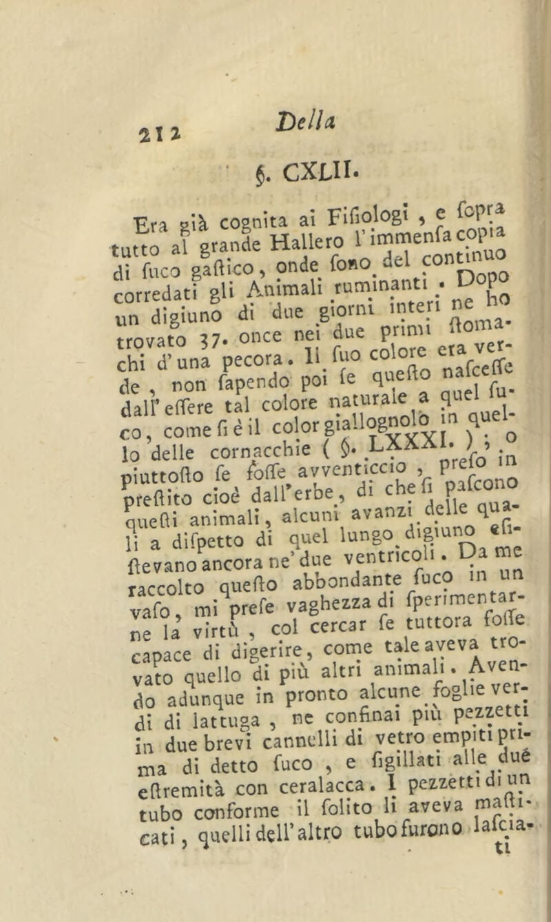 • CXLII. Era sià. cosnita ai Fifio^^S' » ^ g-nt= HaUero 1' di fuco gaftico, onde fo»iO_ del “y corredati gli Ammali ^ un digiuno di due giorni interi trovato ?7. once nei due primi ftoma chi d-una pecora, ll.fuo colore eia ver- de , non fapendo poi fe qnefto na c daireffere tal colore naturale a , lo delle cornacchie ( fn pluttofto fe ^ofTe^ Vi Wwno preflito cioè dall erbe, di c ^ P quefìi animali, alcuni avanzi ^ ^ r ?i a difpetto di quel '“8° <*'8’“^ (levano ancora ne’ due ventricoli. Da me raccolto quello abbondante fuco m un vafo mi prefe vaghezza di fperimentar- ne la virtù , col cercar fe tuttora folTe capace di digerire, come tale aveva tro- vato quello di più altri ammali. Aven- do adunque in pronto alcune foghe ver- , di di lattuga , ne confinai pm pezzetti | in due brevi cannelli di vetro empiti pn- , ma di detto fuco , e figillati alle dué efiremità con ceralacca. 1 pezzetti di un tubo conforme il folito li aveva malti- cati, quelli deir altro tubofurono laicia-