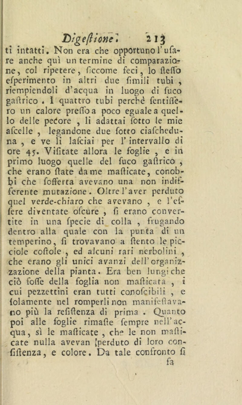 tì intatti. Non era che opportunoTufa- re anche qui un termine di comparazio- ne, col ripetere, ficcome feci, lo fleffo efperimento in altri due fimili tubi , riempiendoli d’acqua in luogo di fuco gaftrico « 1 quattro tubi perché fentiflé- ro un calore preffoa poco eguale a quel- lo delle pedore , li adattai fbtto le mie afcelle , legandone due fotto ciafchcdu- ' na , e ve li lafciai per T intervallo dì ore 45. Vifitate allora le foglie , e in primo luogo quelle del fuco gaftrico , che erano fiate dame mafticate, conob- bi che fofferta avevano una non indif- ferente mutazione. Oltre l’aver perduto quel verde-chiaro che avevano , e l’ef- i fere diventate ofcure , fi erano conver- I tite in una fpecie dì colla , frugando dentro alla quale con la punta di un temperino, fi trovavano a (lento le pic- i ciole coftole , ed alcuni rari ncrbolini , che erano gli unici avanzi dell’organiz- : zazione della pianta. Era ben lungiche ciò folfe della foglia non maflicata , t cui pezzettini eran tutti conofcibili , e lolamente nel romperli non manifefìava- : no più la refifienza di prima . Qiianto poi alle foglie rimafìe fempre nell’ac- qua, sì le mafiicate , che le non mani- cate nulla avevan [perduto di loro con- fidenza, e colore. Da tale confronto fi