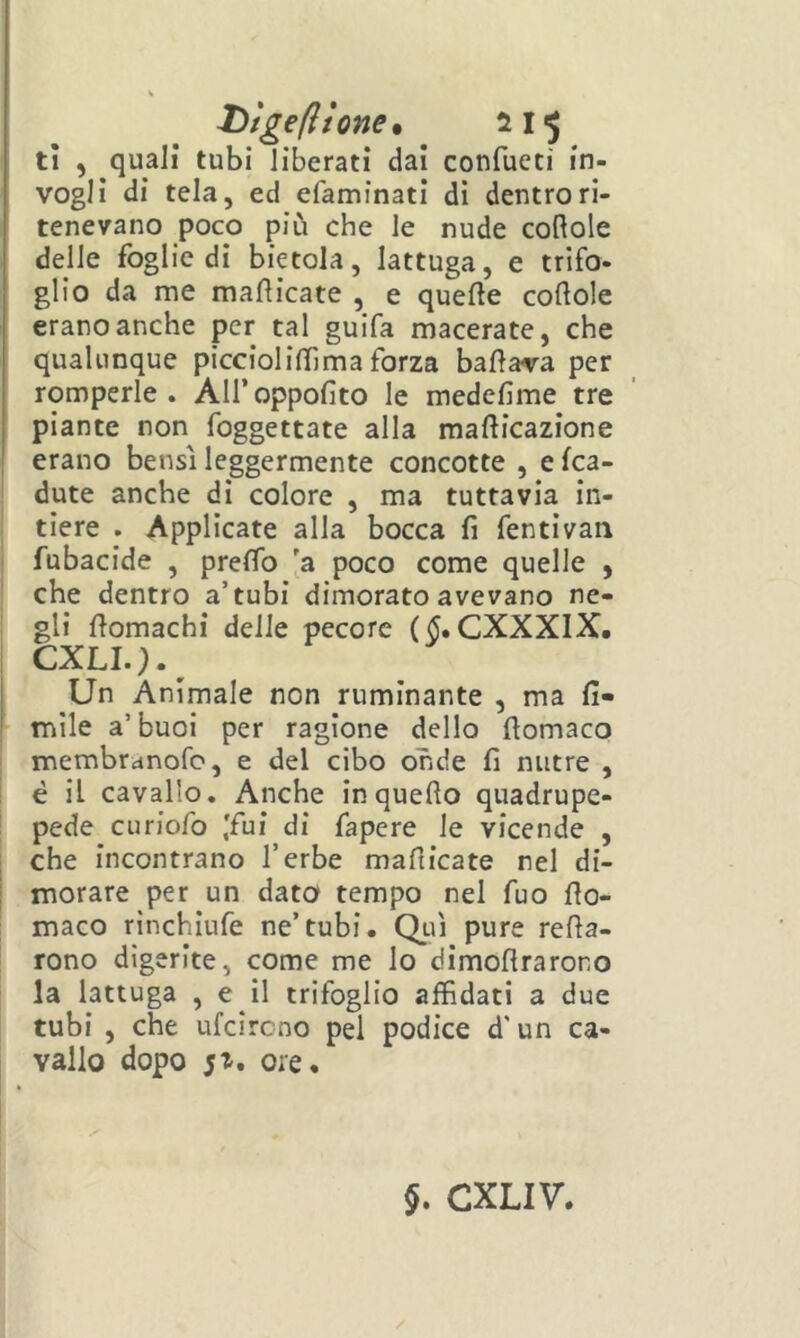 Dìgefttone. tì , quali tubi liberati dai confueti in- vogli di tela, ed efaminati di dentro ri- tenevano poco più che le nude coftole delle foglie di bietola, lattuga, e trifo- glio da me manicate , e quelle colloie erano anche per tal guifa macerate, che qualunque picciolilTima forza ballava per romperle . All’ oppolìto le medelime tre piante non foggettate alla mallicazione erano bensì leggermente concotte , e (ca- dute anche di colore , ma tuttavia in- tiere . Applicate alla bocca fi fentivan fubacide , prelTo [a poco come quelle , che dentro a’tubi dimorato avevano ne- gli llomachi delle pecore ($. CXXXIX. CXLI.).^ Un Animale non ruminante , ma li- mile a’buoi per ragione dello llomaco membranofe, e del cibo onde lì nutre , è il cavallo. Anche in quello quadrupe- pede curiofo ,'fui di fapere le vicende , che incontrano l’erbe mafiicate nel di- morare per un dato tempo nel fuo llo- maco rinchiufe ne’tubi. Qliì pure rena- rono digerite, come me lo dimollrarono la lattuga , e il trifoglio affidati a due tubi , che ufeireno pel podice d'un ca- vallo dopo 5^. ore.