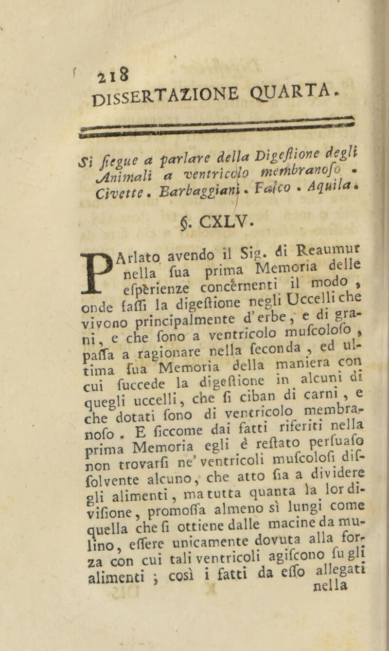 f ai8 dissertazione quarta. Sì Rtiue a tarlare iella Vìgefliore iegli Animali a Tentricàlo membramfo . Civette, Barbaggìany Balco , Aquila. §. CXLV. PArlato avendo il SIg. nella' fua prima Memoria delle efptrienze concèrnenti i modo , onde (affi la digeftione negli ^ vivono principalmente derbe, ^ ^ ^ nì% che fono a ventricolo paffa a ragionare nella feconda , ed ul- tima fua Memoria della maniera co^^ cui fuccede la di ge a ione m alcuni ui quegli uccelli, che fi ciban di carni , e che dotati fono di ventricolo rnemb a. nofo . E ficcome dai fatti riferiti nella prima Memoria egli é reaato Pcr^afo non trovarfi ne’ventricoli mufco oh dil- folvente alcuno, che atto fia a dividere gli alimenti, ma tutta quanta lalordi- vifione promoffa almeno si lungi come quella che fi ottiene dalle macine da mu- lino, effere unicamente dovuta alla for- za con cui tali ventricoli agilcono fu gli alimenti i così i fatti da effo alleg