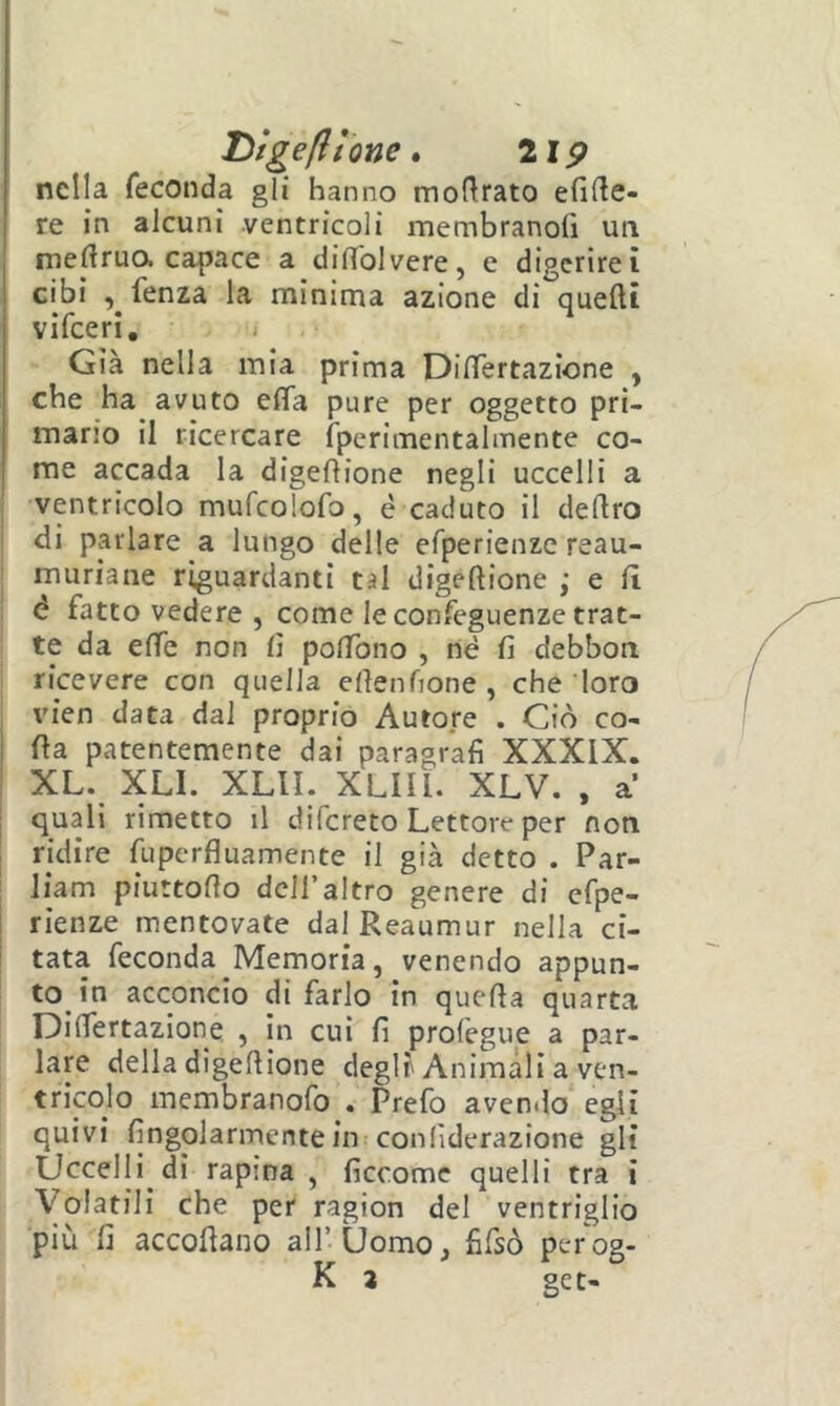 J^tgefìione» lip nella feconda gli hanno mof^rato efirte- re in alcuni ventricoli membranolì un meftrua capace a diffolvere, e digerirei cibi , fenza la minima azione di quelli vilceri, < Già nella mia prima DifTertazione , che ha avuto efifa pure per oggetto pri- mario il ricercare fperimentalinente co- me accada la digeftione negli uccelli a I ventricolo mufcolofo, é caduto il deliro di parlare a lungo delle efperienzc reau- muriane riguardanti tal digeftione ,* e fi è fatto vedere , come le confeguenze trat- : te da effe non lì polTono , né fi debbon ricevere con quella efienfione , che loro I vien data dal proprio Autore . Ciò co- da patentemente dai paragrafi XXXIX. XL. XLI. XLII. XLIU. XLV. , a 1 quali rimetto il difereto Lettore per non I ridire fuperfluamente il già detto . Par- I liam piuttofio dell’altro genere di cfpe- I rienze mentovate dalReaumur nella ci- ! tata feconda Memoria, venendo appun- to in acconcio di farlo in queda quarta DifTertazione , in cui fi prolegue a par- lare della digedione degli'Animali a ven- tricolo membranofo . Prefo avendo egli quivi fingolarmentein conlìderazione gli Uccelli di rapina , ficcome quelli tra i Volatili che per ragion del ventriglio più fi accodano all’Uomo, fifsò perog- K 3 ge t-