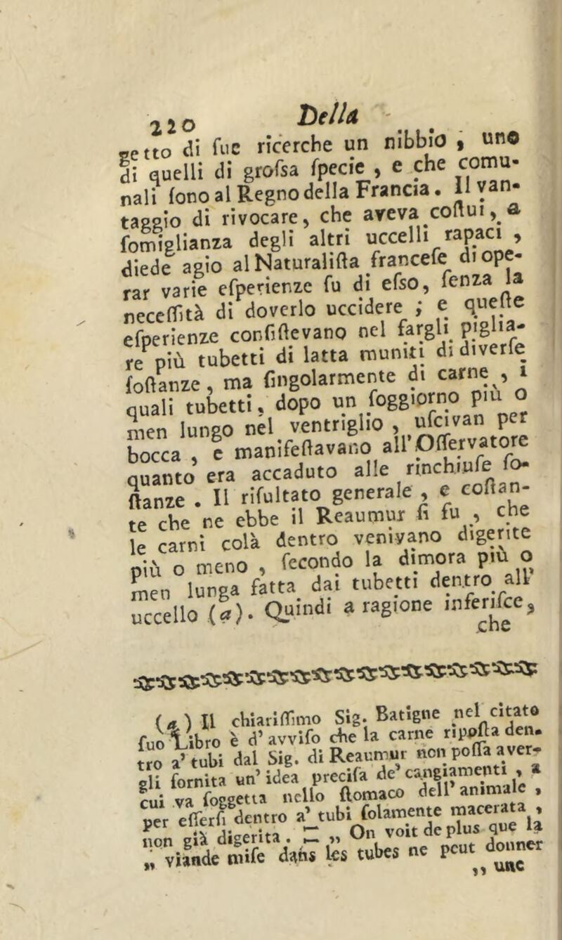 «etto di fi'C ricerche un nibbio t di quelli di gtofsa fpecie , e.che coma- nal? fono al Regno della Francia. 11 van- taggio di rivocare, che aveva coflui, a fomiglianaa degli altri diedi agio rar varie efperienze fu di efso, ' neceflità di doverlo uccidere ; e quelle efperienze confiftevano nel fargli « più tubetti di latta muniti di diverfe foftLze, ma Cngolarmente di carne , i quali tubetti, dopo un foggiorno pm o nien lungo nel ventriglio , ufcivan per bocca , e manifeflavano airOlTervatore quanto era accaduto alle ftanze . 11 rifultato generale , te che ne ebbe il Reaumui fi fu , che le carni colà dentro venivano digerite niù o meno , fecondo la dimora più o Sin lunga àtta dai tubetti dentro ali- uccello (I). (a) Il chiarinTimo Sig. Batlgne fuo libro è d’ avvifo aie la carne rippfta den. tro a’tubi dal Sig. di Reauniur di fornita un’ idea precifa de cajigiamenti , cui va foggetta nello (lomaco dell * e,Tér| denrro a^ruM « Tvì^de niife dahT te tubes ne pcut