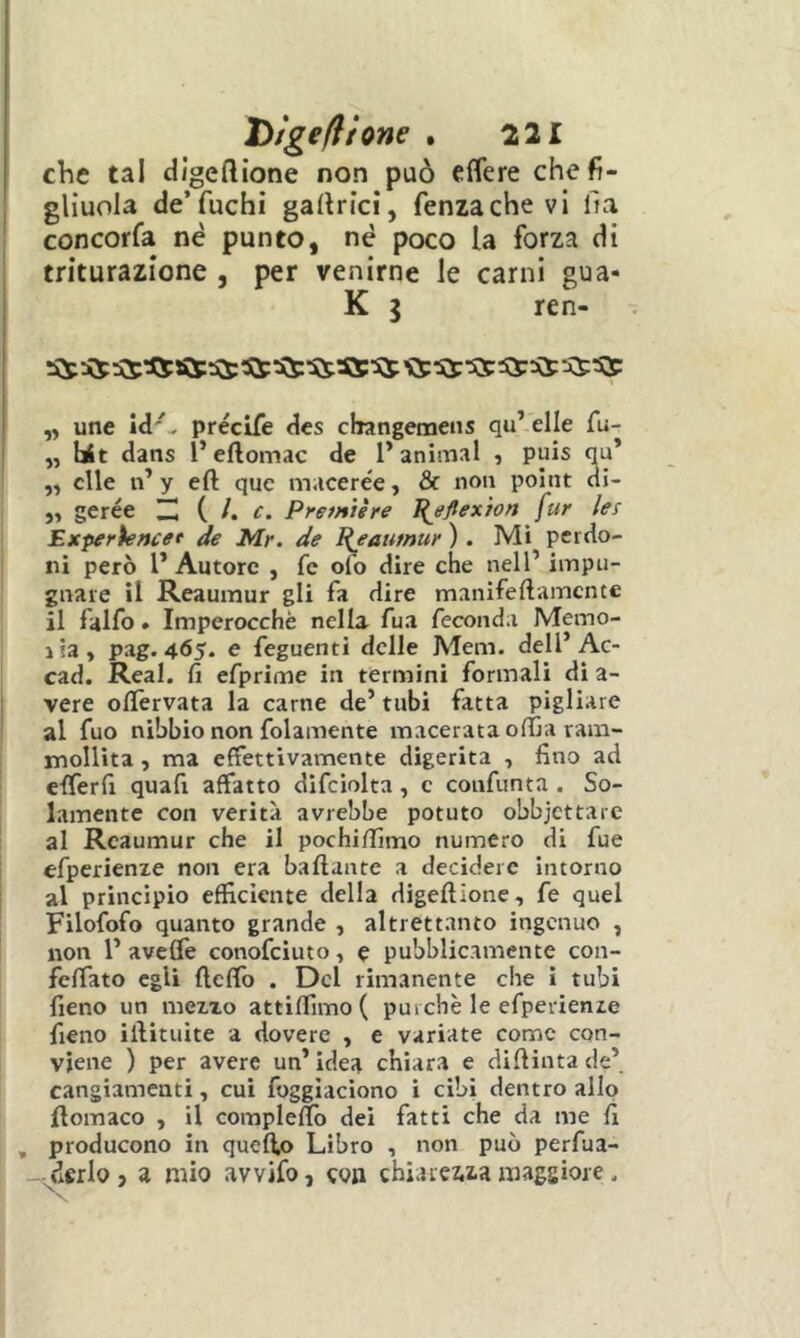 che tal digeftìone non può effere che fi- gliuola de’fuchi gallrici, fenzachevi fia concorfa nè punto, nè poco la forza di triturazione , per venirne le carni gua- K I ren- ,, une id'- précife des changemens qu’ elle fu- „ Ut dans l’eftomac de l’animai , puis qu* „ elle n* y eft quc macerée, & non point di- ,, gerée { I. c. Première I(eflexìon fur les Experiencet de Mr. de Pjaumur ) . Mi perdo- ni però l’Autore , fc ofo dire che nell’ impu- gnare il Reaumur gli fa dire manifeftamcnte il falfo. Imperocché nella fua feconda Memo- lia» pag. 465. e feguenti delle Meni, dell’Ac- cad. Reai. fi efprime in termini formali di a- vere olfervata la carne de’ tubi fatta pigliare al fuo nibbio non folamente macerata offia ram- mollita , ma effettivamente digerita , fino ad efferfi quafi affatto difciolta, c confunta . So- lamente con verità avrebbe potuto obbjettaie al Reaumur che il pochi/fimo numero di fue efperienxe non era ballante a decidere intorno al principio efficiente delia digellione, fe quel Filofofo quanto grande , altrettanto ingenuo , non l’ avefiè conofciuto, e pubblicamente con- fcffato egli fleffo . Del rimanente che i tubi fieno un mezzo attiffimo ( purché le efperienze fieno illituite a dovere , e variate come con- viene ) per avere un’idea chiara e diflintade’ cangiamenti, cui foggìaciono i cibi dentro allo Homaco , il compleflo dei fatti che da me fi , producono in quefio Libro , non può perfua- -vdcrlo , a mio avvifo, eoa chiarewa maggiore.