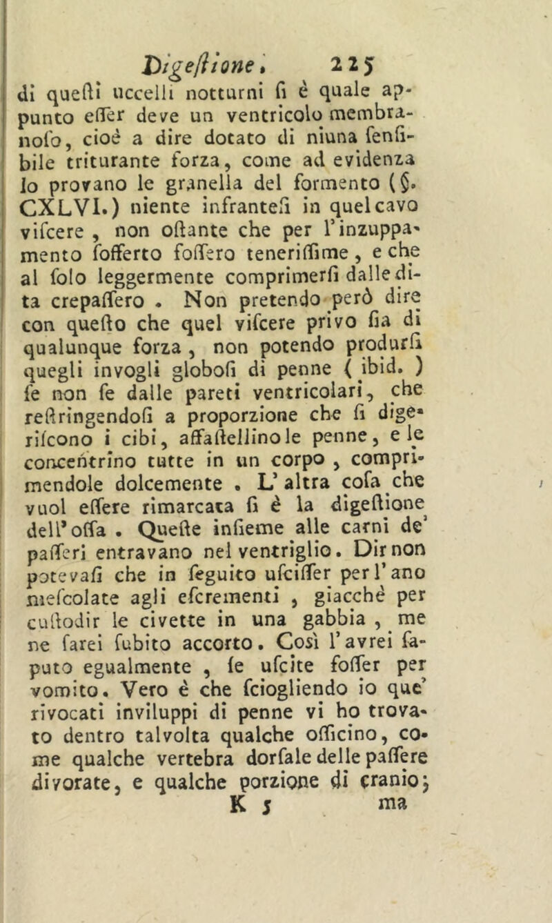 Digeli ione* 2 2y dì queftl uccelli notturni fi è quale ap- punto efiTer deve un ventricolo membra- nolo, cioè a dire dotato di niuna fenli- bile triturante forza, come ad evidenza lo provano le granella del Tormento ($. CXLVi.) niente infranteli in quel cavo vifcere , non oftante che per l’inzuppa^ mento fofferto folTero tenerilTime, e che al folo leggermente comprimerli dalle di- ta crepalTero . Non pretendo però dire con quello che quel vifcere privo lia di qualunque forza , non potendo produrli quegli invogli globoli di penne ( ibid. ) fe non fe dalle pareti ventricolari, che reftringendofi a proporzione che fi dige» rilcono i cibi, afifaftellinole penne, eie concentrino tutte in un corpo , compri- mendole dolcemente . L’altra cofa che vuol elTere rimarcata li è la dlgeftione^ dell’olfa . Quelle infieme alle carni de’ palTerl entravano nel ventriglio. Dimora potevali che in feguito ufcilTer per l’ano mefcolate agli efcrementi , giacché per cullodir le civette in una gabbia , me ne farei Cubito accorto. Così l’avrei Ca- puto egualmente , le ufcite folTer per vomito. Vero é che fciogliendo io quc’ rivocati inviluppi di penne vi ho trova- to dentro talvolta qualche olTicino, co- me qualche vertebra dorfale delle paflere divorate, e qualche porzione di cranioj