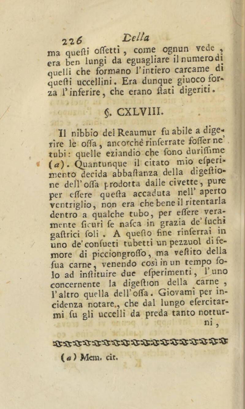 ma queftì ometti , come ognun vede , era ben lungi da eguagliare ilnumerodi quelli che formano rintiero carcame di quelli uccellini. Era dunque^ giuoco for- za l’inferire, che erano flati digeriti. CXLVIII. Il nibbio del Reaumur fu abile a dige- rire le offa, ancorchérinferrate foflerne tubi : quelle eziandio che fono durilfime t (a). Quantunque il citato mio el^ri- mento decida abbaflanza della digeftio- ne deir offa prodotta dalle civette, pure per cflere quella accaduta nell aperto ventriglio, non era che bene il ritentarla dentro a qualche tubo, per elfere^vera- mente fu'uri fe nafca in grazia de (ucni gaftricì foli . A quello fine rinferrai in uno de’confueti tubetti un pezzuol di fe- more di picciongrolTo, rna veflito della fua carne, venendo così in un tempo lo- lo ad inllituire due efperimenti, l’uno concernente la digellion della ^carne , l’altro quella dell’offa. Giovami per in- cidenza notare., che dal lungo efercitar- mi fu gli uccelli da preda tanto nottur- ni, («) Meni, cit.
