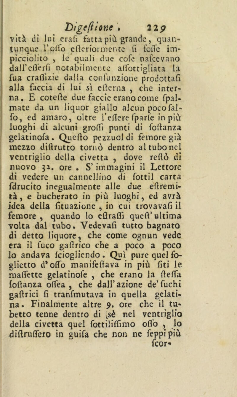 Tììgefilone'» 22 p vità dì luì erafj fatta più grande, quan- tunque l’oflo efleriormente li folTc im- picciolito , le quali due cofe nafcevano daircfl'erfi notabilmente aflbttigliata la fua cralTizie dalla confunzione prodottali alla faccia di lui si elierna , che inter- na. E cotefte due faccio erano come fpal- mate da un liquor giallo alcun pocofal- fo, ed amaro, oltre TelTerc fparle in più luoghi di alcuni groflì punti di follanza gelatinofa. Qiiefto pezzuol di femore già : mezzo dittrutto tornò dentro al tubo nel ventriglio della civetta , dove rellò di I nuovo ji. ore . S’immagini il Lettore di vedere un cannellino di fotti! carta fdrucito inegualmente alle due ellremi- tà, e bucherato in più luoghi, ed avrà i idea della lìtuazione , in cui trovavall il i femore, quando lo eflraflì queffultima volta dal tubo. Vedeva!! tutto bagnato di detto liquore, che come ognun vede era il fuco gartrico che a poco a poco lo andava fciogliendo . Qui pure quel fo- ^ ghetto d’ofTo manifeftava in più fiti le maffette gelatinofe , che erano la fìelTa folìanza offea , che dall’azione de’fuchi gaftrici fi tranfmutava in quella gelati- na. Finalmente altre 9. ore che il tu- betto tenne dentro di isé nel ventriglio della civetta quel fottiliffimo oifo , lo diftruffero in guifa che non ne feppipiù fcor^