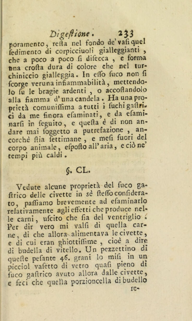 T)tge/ììone • poramentOj reità nel fondo^ de vafì<^ucl fedimento di corpicciuolì gialleggianti , che a poco a poco fi difecca , e forrrva lina crofta dura di colore che nel tur- chiniccio gialleggia» In eflo fuco non fi fcorge veruna infiammabilità, mettendo- lo fu le bragie ardenti , o accodandolo alla fiamma d’una candela . Ha una pro- prietà comunifiìma a tutti i fuchi gafiri- ci da me finora efaminati, e da efami- narfi in feguito, e quella é di non an- dare mai foggetto a putrefazione an- ' corché dia fettimane , e mefi fuori del corpo animale, efpodo all’aria, e ciò ne tempi più caldi. i CL. Vedute alcune proprietà del fuco ga- fìrlco delle civette in sé delfoconfidera- to, paflìamo brevemente ad efaminarlo relativamente agli effetti che produce nel- le carni, ufeito che fia del ventriglio . ' Per dir vero mi valfi di quella car- I Ile, di che alloraNalImentava le civette, e di cui eran ghiottiffime , cioè a dire ! di budella di vitello. Un pezzettino di quede pefante 4^. grani lo mlfi^ in un picciol vafetto di vetro quafi pieno di fuco gadrieo avuto allora dalle civette,