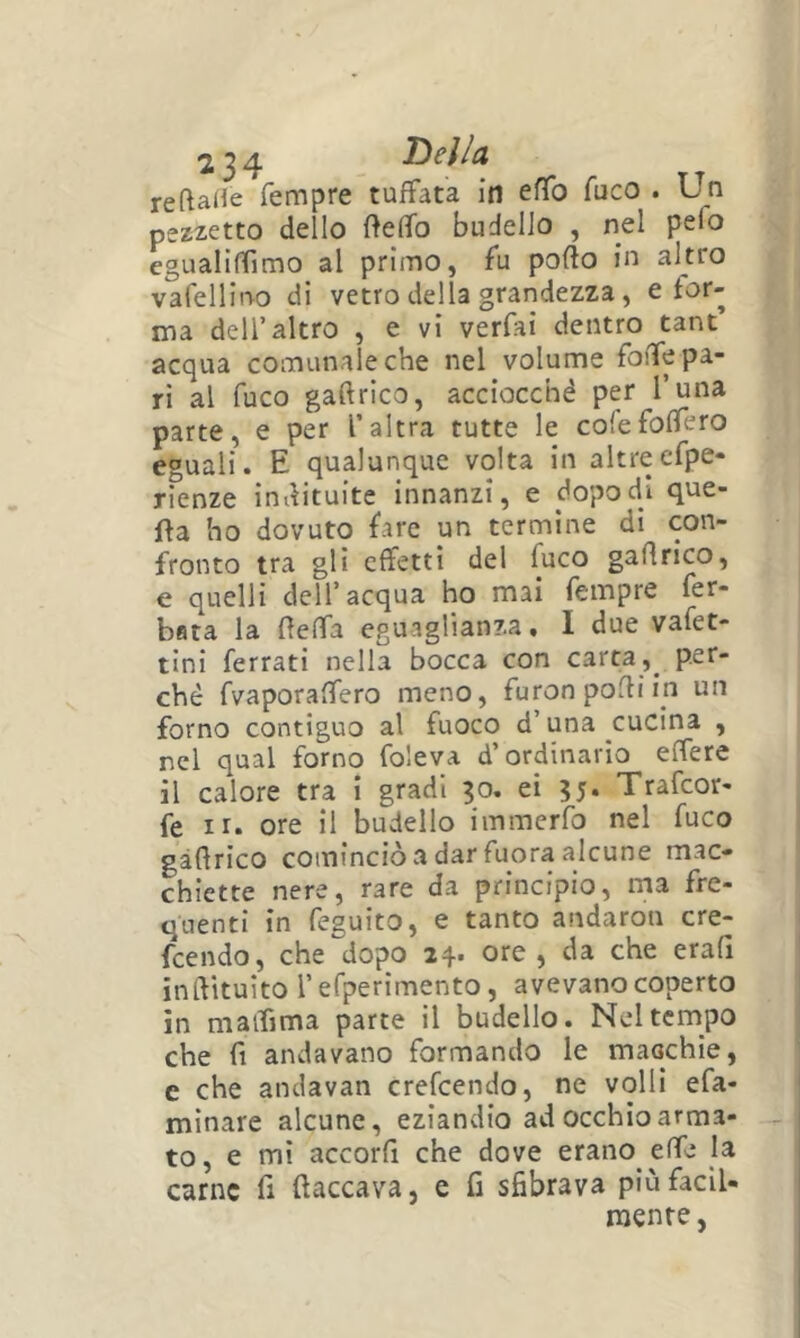 reftaHe Tempre tuffata in effo fuco . Un pezzetto dello fteffo budello , nel pefo cgualiffimo al primo, fu pollo in altro vafellino di vetro della grandezza, e for- ma dell’altro , e vi verfai dentro tane’ acqua comunale che nel volume foiTe pa- ri al fuco gaflrico, acciocché per i’una parte, e per l’altra tutte le cofefofTero eguali. E qualunque volta in altrecfpe- rienze indituite innanzi, e dopo di que- lla ho dovuto fare un termine di con- fronto tra gli effetti del fuco gaflrico, e quelli dell’acqua ho mai Tempre fer- bfita la fleffa eguaglianza, I due vafet- tini ferrati nella bocca con carta,^ per- chè fvaporaffero meno, furon podi in un forno contiguo al fuoco d’una cucina , nel qual forno foleva d’ordinario effere il calore tra i gradi 30, ei 35. Trafeor- fe ir. ore il budello immerfo nel fuco gaflrico cominciò a dar fuora alcune mac- chiette nere, rare da principio, ma fre- quenti in feguito, e tanto andaron cre- feendo, che dopo 24. ore, da che erafl inilituito l’efperimento, avevano coperto in maifima parte il budello. Nel tempo che fi andavano formando le macchie, c che andavan crefeendo, ne volli efa- minare alcune, eziandio ad occhio arma- to, e mi accorfi che dove erano effe la carne fi fiaccava, e fi sfibrava piùfacil- raenre,