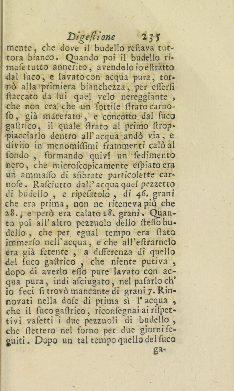 Dìgefttone mente, che dove il budello recava tut- tora bianco. Quando poi il budello rì- mafe tutto annerito, avendolo ioeftràtto dal fuco, e lavato con acqua pura, tor- nò alla primiera bianchezza, per eHerli fiaccato da lui quel velo nereggiante , che non era. che un Tottile firato carno- fo, già macerato , e concotto, dal fuco gaflrico, il quale firato al primo flrop* 'piacciarlo dentro all’acqua andò via, e diviio in menomiffimi frammenti calò al fondo , formando quivi un ‘fedimento nero, che microfcopicamente efpiato era Un ammalTo di sfibrate partico/ette car- nofe. Rafciutto dall’acqua quei pezzetto di budello , e ripefatolo , di 4^. grani che era prima, non ne riteneva più che 28., e però era calato 18. grani. Quan- to poi all’altro pezzuole dello flelfobu- dello , che per egual tempo era flato immerfo nell’acqua, e che aH’eflrarnelo era già fetente , a differenza di quello del fuco gaflrico , che niente putiva , dopo di averlo effo pure lavato con ac- qua pura, indi afeiugato, nel pafarlocH’ io feci fi trovò mancante di grani/. Rin- novati nella dofe di prima sì l'acqua , che il fuco gaflrico, riconfegnai ai rifpet- tivi vafetti i due pezzuolì di budello , che fletterò nel forno per due giorni fe- guiti. Dopo un tal tempo quello del fuco ga-