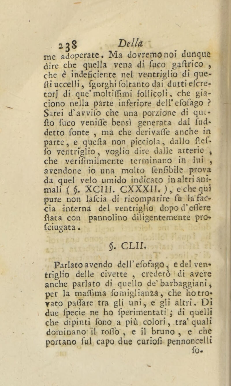 2^8 Tesila me adoperate. Ma dovremo noi dunque dire che quella vena dì fuco gaftrico , che é indeficiente nel ventriglio di que- lli uccelli, fgorghi foltanto dai duttiefere- torj di que’moltilfimi follicoli» che gia- ciono nella parte inferiore deirefofago ? Sarei d’avvifo che una por^^ione di que- llo fuco venilfe bensì generata dal fud- detto fonte , ma che derivaffe anche in parte, e quella non picciola, dallo llcf- fo ventriglio, voglio dire dalle arterie , che verifimiimente terminano in lui , avendone io una molto fenfibile prova da quel velo umido indicato in altri ani- mali ( xeni. CXXXII. ), e che qui pure non lafcia di ricomparire fu lafac- cia interna del ventriglio dopod’elfere {lata con pannolino diligentemente prò* feiugata. CUI. Parlato avendo deH’efofago, edelven» triglio delle civette , crederò di avere anche parlato di quello de’barbaggiani, per la malTima fomiglianza, che botro- rato palTare tra gli uni, e gli altri. Di due fpecie ne ho fperimentati ; di quelli che dipinti fono a più colori, tra’quali dominano il roffo , e il bruno , e che portano fui capo due curiofi pennoncelli