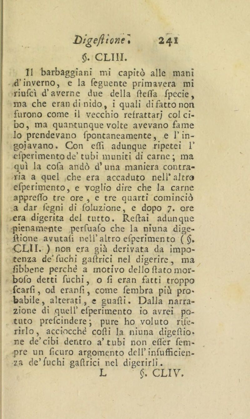 $. CLIII. Il barbaggìani mi capitò alle mani .d’inverno, e la feguente primavera mi riufcì d’averne due della fteflTa fpecie, ma che erandinido, i quali di fatto non furono come il vecchio refrattari col ci- bo, ma quantunque volte avevano fame lo prendevano fpontaneamente, e rin- goiavano. Con effi adunque ripetei 1’ efperimentode’tubi muniti di carne; ma qui la cofa andò d’una maniera contra- ria a quel ,che era accaduto nell’altra cfperimento, e voglio dire che la carne appreffo tre ore , e tre quarti cominciò a dar fegni di foluzione, e dopo 7. ore .era digerita del tutto. Reflai adunque pienamente perfuafo che la niuna dige- ftìone avutali nell’altro efperimento ( $. OLII. ) non era già derivata da impo- tenza de’fuchi gaftrici nel digerire, ma fibbene perchè a motivo dello ftato mor-^ bofo detti fuchi, o fi eran fatti troppo fcarfi, od eranfi, come fembra più prò* babile, alterati, e guadi. Dalla narra- zione di quell’ efperimento io avrei po- tuto prefcjndere; pure ho voluto rife- rirlo, acciocché codi la niuna digedio* ne de’cibi dentro a’tubi non edèr fem- pre un ficuro argomento dell’infufficien- za de’fuchi gadrici nel digerirli. L CLIV.