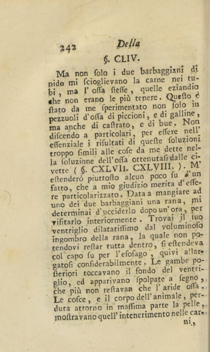 34* Della §. CLIV. Ma non foto i due barbaggiani di nido mi fcioglievano la carne ne. tu- bi , ma r offa fleffe , quelle «.andio «he non erano le più tenere. flato da me fpenmentato non <0 °  pezzuoli d’olTa di piccioni, ed. gaU^'i ma anche di caflrato, e di bue. difcendo a particolari, per effere tiell elTenziale i “nel troppo fimili alle cofe da me ^e'te ne la foluzione dell’oCfa vette ( §. CXLVll. CXLVIll. ).,M eflenderò piuttofto alcun poco fatto, che a mio giudizio menta_d elfe- re partìcolarizzato. Data a mangiare ^ uno dei due barbaggiani una rana, mi determinai d’ucciderlo dopo un ora , per TÌfitarlo interiormente. Trovai ventriglio dilatatiflimo dal voluminofo ingombro della rana, la q“a'= «Pa- tendovi reflar tutta dentro, fieftendeva col capo fu per l’efofago , quivi a.lar- satofi confiderabilmente . Le gambe po fìcfiori toccavano il fondo del ventri- glio, ed apparivano fpolpate a feg^ ,, Ihe’più non reflavan che Paride offa ■ Le cofce, e il corpo dell animale, per- duta attorno in maflima^ parte la pelle, moftravano quell’ intenerimento ne e car«< Ì\1 A