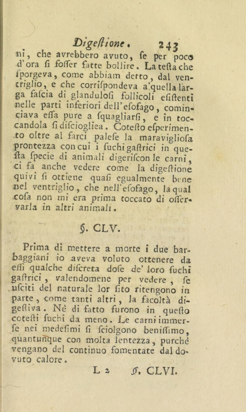 ! ! Dtgeflione * 245 Ili, che avrebbero avuto, fe per poca d’ora fi foffer fatte boliire. La tetta che Sporgeva, come abbiam detto, dal ven- triglio, e che cornTpondeva a’quella lar- ga falcia di glandulofi follicoli efiftenti nelle parti inferiori dell’efofago, comin- Clava eflfa pure a fquagliarfi, e in toc candela fi difciogliea. Cotetto efpcrimen- ,to oltre al farci ^ palefe la maravigliofa prontezza con cui i fuchi gattrici in que- fi:a fpecie di animali digerifeon le carni, ci fa anche^ vedere come la digettione quivi fi ottiene quali egualmente bene nel ventriglio, che neirefofago, laqual cofa non mi era prima toccato di ottcr- varia in altri animali. CLV. Prima di mettere a morte i due bar- I baggiani io aveva voluto ottenere da elfi qualche difereta dofe de’ loro fuchi gattrici , valendomene per vedere , fc .ufeiti del naturale lor fito ritengono in i parte , come tanti altri , la facoltà di- gefliva. Nè dì fatto furono in quello ceretti fuchi da meno. Le carni immer- fe nei medefimi li fciolgono benittimo, quantunque con molta lentezza, purché vengano del continuo fomentate dal do- vuto calore.