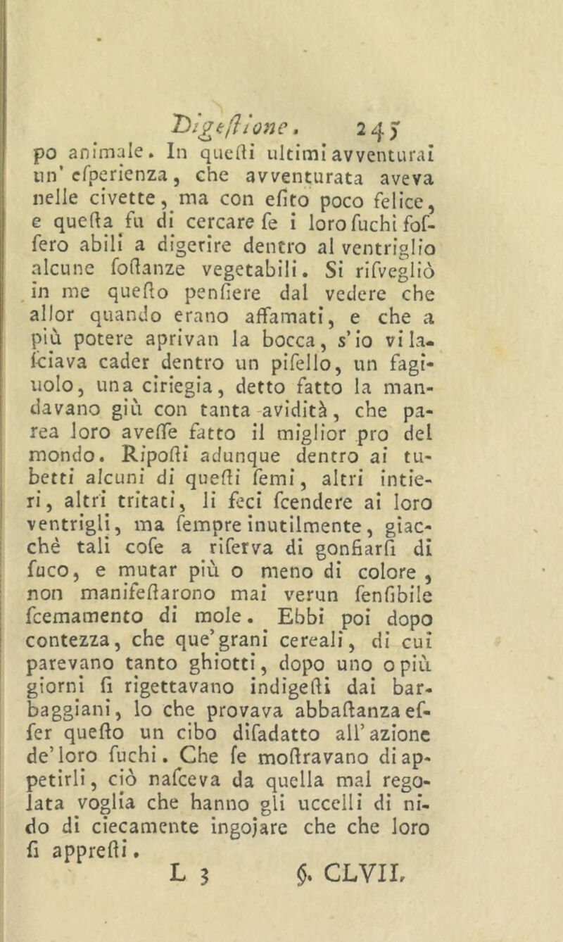 po animale. In quelli ultimi avventurai nn’efperienza, che avventurata aveva nelle civette, ma con efito poco felice, e quella ^fu di cercare fe i loro fuchi fof- fero abili a digerire dentro al ventriglio alcune fodanze vegetabili. Si rifvegliò in me quello penfiere dal vedere che allor quando erano affamati, e che a più potere aprivan la bocca, s’Io vila- Iciava cader dentro un pifello, un fagi- uolo, una ciriegia, detto fatto la man- davano giù con tanta-avidità, che pa- rca loro avelfe fatto il miglior prò del mondo. Ripolli adunque dentro ai tu- betti alcuni di quelli femi, altri intie- ri, altri tritati, li feci feendere ai loro ventrigli, ma fempre inutilmente, giac- ché tali cofe a riferva di gonfiar^ di fuco, e rnutar più o meno di colore , non manifedarono mai verun fenfibile feemamento di mole. Ebbi poi dopo contezza, che que’grani cereali, di cui parevano tanto ghiotti, dopo uno opiù giorni fi rigettavano indigedi dai bar- baggiani, lo che provava abbadanzaef- fer quedo un cibo difadatto all’azione de’loro fuchi. Che fe modravano di ap- petirli, ciò nafeeva da quella mal rego- lata voglia che hanno gli uccelli di ni- do di ciecamente ingoiare che che loro fi appredi. L 3 §, CLYIL
