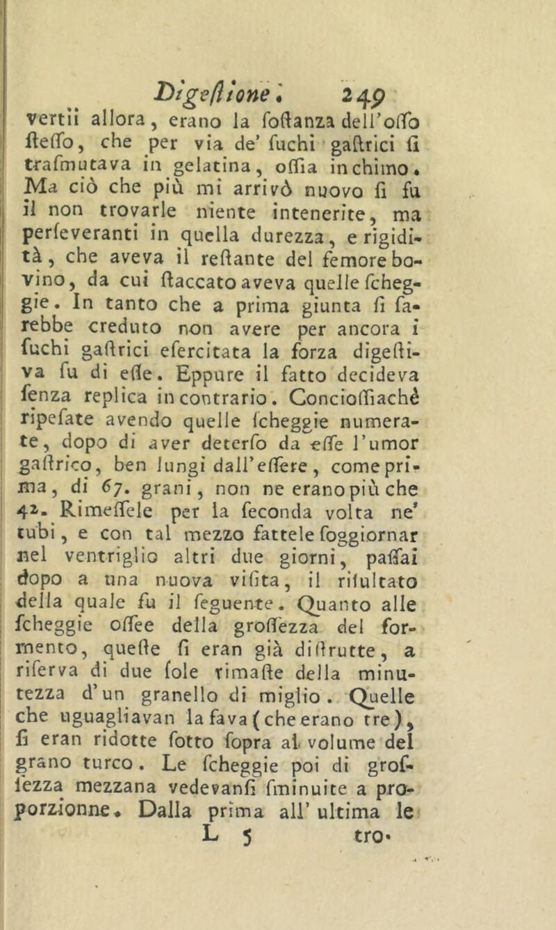 I)tge(ltone\ 24P vertli allora, erano la foftanza delTolTo ftelTo, che per via de’ fuchi gatlrici (i trafmutava in gelatina, oflla in chimo» i Ma ciò che più mi arrivò nuovo fi fu i il non trovarle niente intenerite, ma I perleveranti in quella durezza, e rigidi- I tà, che aveva il recante del femore bo- I vino, da cui (laccatoaveva quellefcheg- j gie. In tanto che a prima giunta fi fa- ll rebbe creduto non avere per ancora i j fuchi gafirici efercitata la forza digefii- ; va fu di efle. Eppure il fatto decideva j fenza replica in contrario. Conciolfiaché j ripefate avendo quelle (cheggie numera- i te, dopo di aver deterfb da elle l’umor gafirico, ben lungi dall’efière, comepri- ma, di 67. grani, non ne eranopiù che 42’. RimeflTele per la feconda volta ne’ j tubi, e con tal mezzo fattele foggiornar I nel ventriglio altri due giorni, pafiai j dopo a una nuova vifita, il rilultato ! della quale fu il feguente. Quanto alle i fcheggie ofièe della grofi'ezza del for- i mento, quelle fi eran già dillrutte, a riferva di due (ole rimafte della minu- tezza d’un granello di miglio. Quelle che uguagliavan la fava ( che erano tre), fi eran ridotte fotto fopra al. volume del grano turco. Le fcheggie poi di grof- fezza mezzana vedevanfi fminuite a pro- I porzionne* Dalla prima ali’ ultima le L 5 tro*
