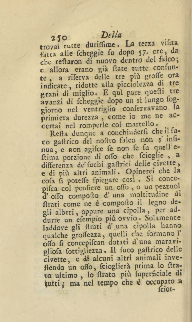 trovai tutte duriflime. La terza vihta fatta alle fchepìe fu dopo 57. ore, da che reftaroti di nuovo dentro dei fakoj e allora erano già fiate tutte confun- te , a riferva delle tre più groffe ora indicate, ridotte alla picciolezza di tre grani di miglio. E qui pure quelli tre avanzi di fcheggìe dopo un sì lungo log- giorno nel ventriglio confervavano la primiera durezza , come io me ne ac- certai nel romperle col martello. Refla dunque a conchiuderfx che il lu- co gallrico del nollto falco non s inli- nua, e non agifce fe non fe fu quell e- flima porzione di olfo che fcioglie , a differenza de fuchi gallrici delle civette, e di più altri animali. Opinerei che la cofa fi poteffe fpiegare così . Si conce- pifca col penfiere un olfo , o un pezzuol d’ olfo compollo d’ una moltitudine di llratì come ne é compollo il legno de- gli alberi, oppure una cipolla , per ad- durre un efempio più ovvio^* Solamente laddove gli Arati d\una cipolla hanno qualche groAezza, quelli che formano]’ olfo fi concepifcan dotati d’una maravì- gliofa fottigliezza. Il fuco gallrico delle civette, e di alcuni altri animali inve- flendo un olfo, fcloglìerà prima lo Ara- to ultimo , lo Arato più fuperficiale di tutti ; ma nel tempo che è occupato a ' fcior-