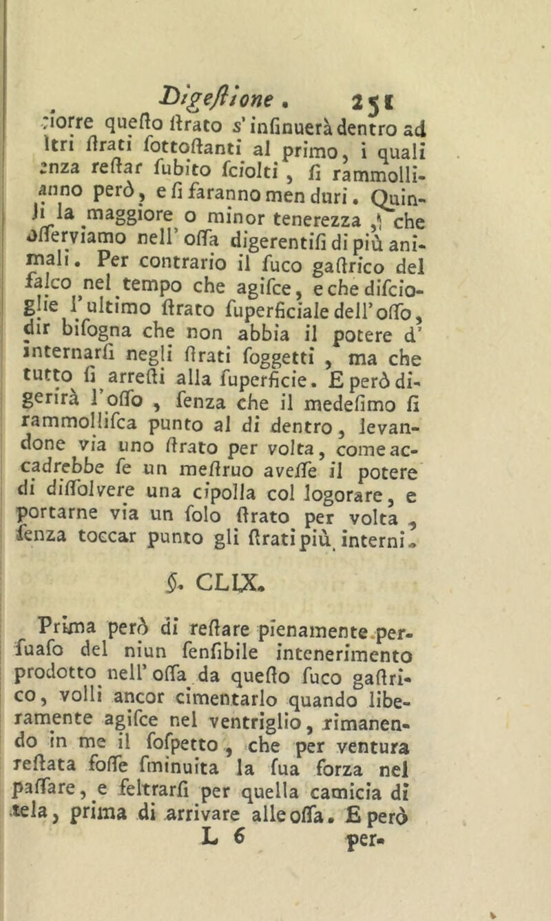 Jorre queflo Itrato s’ìnfinuerà dentro ad I Itri fottoftanti al primo, i quali enza reftar fubito fciolti , fi rammollì- anno però, e fi faranno men duri. Quin- Ji la maggiore o minor tenerezza ,1 che Jfierviamo nell’offa digerentifi di più ani- mali. Per contrario il fuco gafirico del falco nel tempo che agìfce, echedifcio- glie 1 ultimo Arato fuperficialedell’olTo, dir bifogna che non abbia il potere d’ internarli negli firati foggetti , ma che tutto fi arredi alla fuperficie. Eperòdi- I gerirà 1 olTo , fenza che il medefimo fi j rammollifca punto al di dentro, levan- j done via uno firato per volta, come ac- cadrebbe fe un mefiruo avelfe il potere di difiblvere una cipolla col logorare, e portarne via un folo «rato per volta , fenza toccar punto gli Arati più interni» CLUC. Prima però di refiare pienamente.per- fuafo del nìun fenfibile intenerimento prodotto nell’olTa da quefio fuco gafiri- co, volli ancor cimentarlo quando libe- ramente agifce nel ventriglio, rimanen- do in me il fofpetto , che per ventura refiata fofie fminuita la Tua forza nel palpare, e feltrarli per quella camicia di tela, prima di arrivare alle offa. E però L € per»