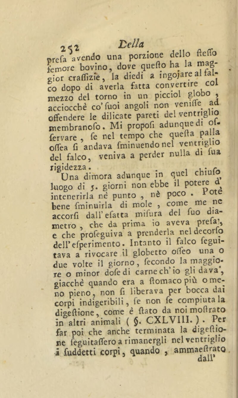 2^2 Le/Ia prefa avendo una porzione dello fteflo femore bovino, dove quefto ha la rnag- PÌor craffizie, la diedi a ingojare al tal- co dopo di averla fatta convertire col mezzo del torno in un picciol globo , acciocché co’Tuoi angoli non veniife ad offendere le dilicate pareti del ventriglio membranofo. Mi propofi adunque di oi- fervare , fe nel tempo che quella palla offea fi andava fminuendonel ventriglio del falco, veniva a perder nulla di iua ^'^Un^dimora adunque in quel chiufo luogo di 5- non ebbe il f, intenerirla né punto , nè poco * bene fminuirla di mole , come me pe accorfi dall’efatta mifura del Tuo dia- metro , che da prima io aveva prela?, e che profeguiva a prenderla nel decorlo deirefperimento. Intanto il ^Ico fegui- tava a rivocare il globetto oMeo una^ o due volte il giorno, fecondo la maggio- re o minor defedi carne eh io gli dava, giacché quando era a fiomaco più o me- no pieno, non fi liberava per bocca dai corpi indigeribili, fe non fe compiutala diaeftione, come é fiato da noimoflrato in altri animali ( §. CXLVIII. ) • Per far poi che anche terminata la digefiio- ne feguitaffero a rimanergli nel ventriglio i fuddetti corpi, quando , ammaeftrato