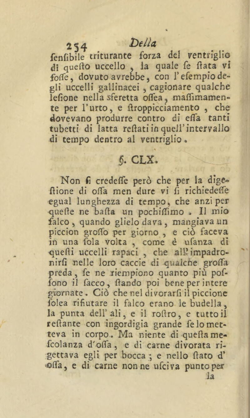 fenfibile triturante forza del ventriglio di quefto uccello , la quale fé fiata vi foffe, dovuto avrebbe, con Tefempiode- gli uccelli gallinacei , cagionare qualche lefione nella sferetta oflTea, maflìmamen- te per l’urto, e flroppicciamento , che dovevano produrre contro di efTa tanti tubetti di latta rcflati in quell’intervallo di tempo dentro al ventriglio. CLX, Non fi credefle però che per la dige* flione di offa men dure vi 1: richiedere egual lunghezza di tempo, che anzi per quelle ne balta un pochiflimo . Il mio falco, quando glielo dava, mangiava un piccion groffo per giorno , e ciò faceva in una fola volta , come è ufanza di quelli uccelli rapaci , che all? impadro- nirli nelle loro caccie di qualche grolTa preda, fe ne riempiono quanto più pof- fono il facco, dando poi bene per intere giornate. Ciò che nel divorarfi il piccione folca rifiutare il falco erano le budella, la punta dell’ali, e il rollro, e tutto il rellante con ingordigia grande fe lo met- teva in corpo. Ma niente di quellame- fcolanza d'olTa, e dì carne divorata ri- gettava egli per bocca *, e nello dato d’ ‘Olfa, e di carne nonne ufeiva puntoper la