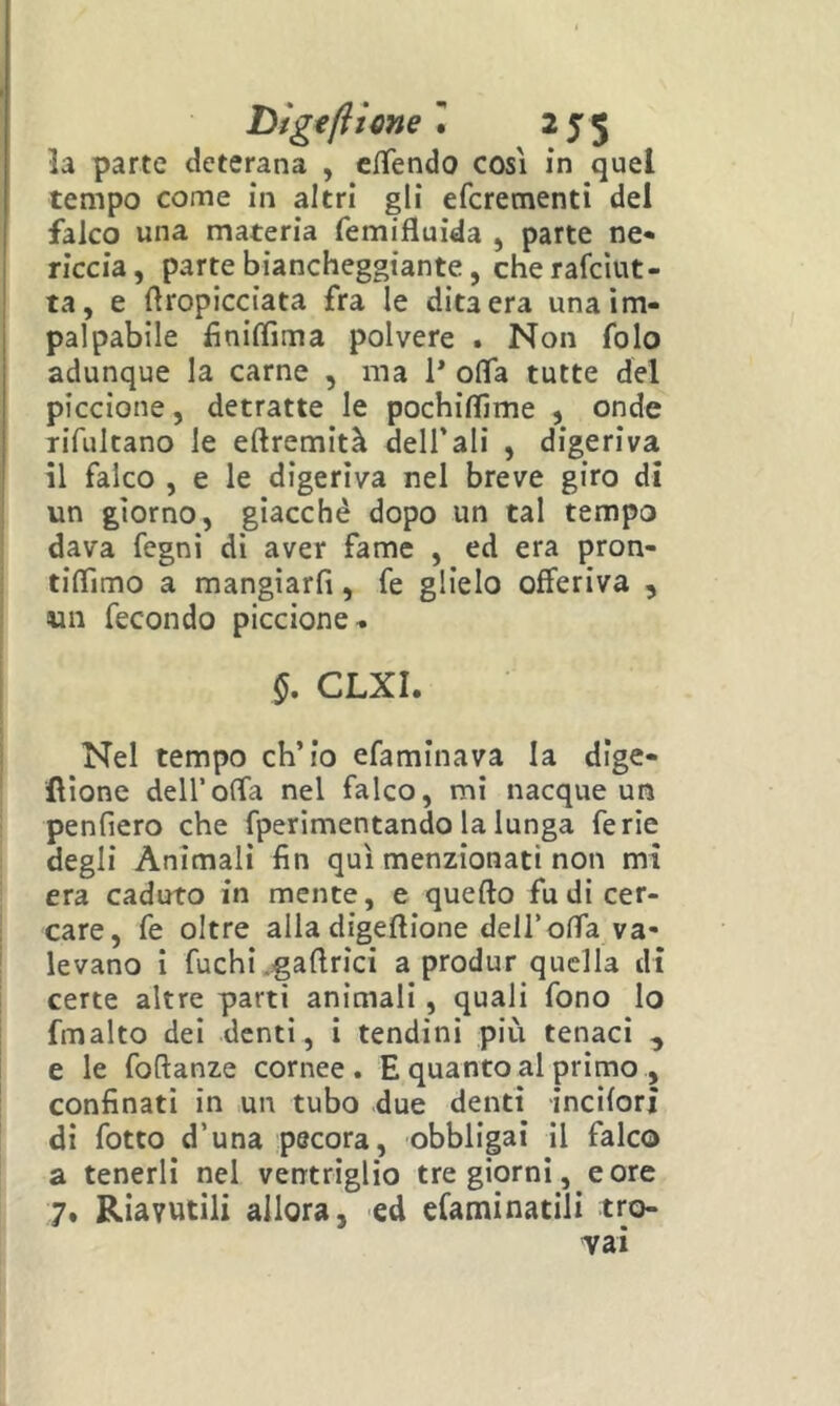 la parte deterana , c/Tendo cosi in quel tempo come in altri gli efcrementi del falco una materia femifluida , parte ne« riccia, parte biancheggiante, cherafcìut- ta, e ftropicciata fra le dita era una im- palpabile finilTima polvere . Non folo adunque la carne , ma P oflfa tutte del piccione, detratte le pochiflìme , onde rifultano le eftremità dell’ali , digeriva il falco , e le digeriva nel breve giro di un giorno, giacché dopo un tal tempo dava fegni di aver fame , ed era pron- tilTimo a mangiarli, fe glielo offeriva , un fecondo piccione- §, CLXI. Nel tempo ch’io efaminava la dige- fìione dell’offa nel falco, mi nacque un penfiero che fperimentando la lunga ferie degli Animali fin qui menzionati non mi era caduto in mente, e quello fu di cer- care, fe oltre alla digellione dell’offa va- I levano i fuchi ..gallrici a produr quella di certe altre parti animali, quali fono lo fmalto dei denti, i tendini più tenaci , e le foClanze cornee. E quanto al primo , confinati in un tubo due denti incilori di fotto d’una pecora, obbligai il falco a tenerli nel ventriglio tre giorni, e ore 7. Riavutili allora, ed efaminatili tro-