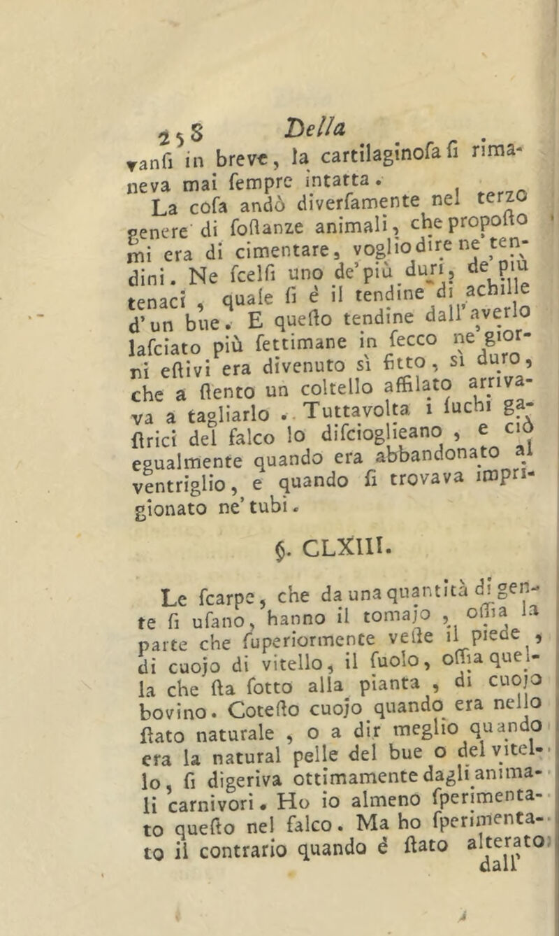 2 5 8 Tanfi in breve, la cartilaginofafi rima- neva mai Tempre intatta. La cofa andò diverfamente nel terzo penere di foflanze animali, chepropolto era di cimentare, vogliod.re ne ten- dini. Ne fcelfi uno de’piu dun, de p'U tenaci • quale fi e il tendine di achilie d’un bue. E quello tendine dall’.averlo lafciato più fettimane m fecco “ gi°'- ni eftivi era divenuto si fitto, si duro, che a fiento un coltello affilato ^rj^va- va a tagliarlo ..Tuttavolta i lue i g Urici del falco lo difeioglieano , e cm egualmente quando era abbandonato al ventriglio, e quando fi trovava impri- gionato ne’ tubi. $. CLXllI. Le fearpe, che da una quantità di gen- te fi ufano, hanno il tomaj^o , odia la parte che fuperiormente vede il piede , di cuojo di vitello, il fuolo, offia quel- la che fta fiotto alla pianta , di cuojo bovino. Cotefio cuojo quando era nello fiato naturale , o a dir meglio quandoi era la naturai pelle del bue o delvitel-- lo, fi digeriva ottimamente dagli anima-- li carnivori. Ho io almeno fperimenta-. to quefio nel falco. Ma ho fiperiinenta-* to il contrario quando é fiato