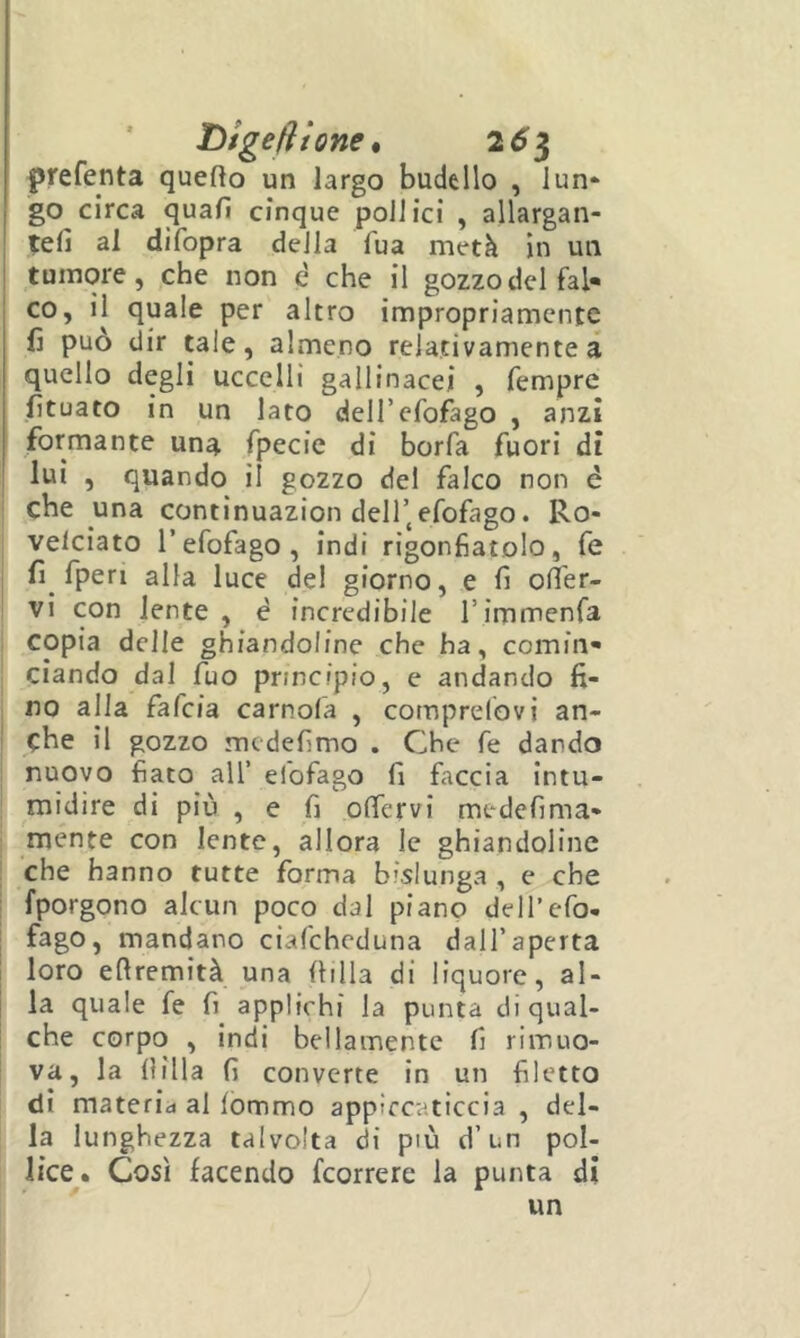 L>tgeli ione 9 261 prefenta quefto un largo budello , lun- go circa quafi cinque pollici , allargan- tefi al difopra della fua metà in un tumore, ,che non à che il gozzo del fal- co, il quale per altro impropriamente fi può dir tale, almeno relativamente à quello degli uccelli gallinacei , fempre fituato in un lato deH’cfofàgo , anzi formante una fpecie di borfa fuori di lui , quando il gozzo del falco non é che una continuazion dell’,efofago. Ro- velciato refofago , indi rigonfiatolo, fe fi fperi alla luce del giorno, e fi ofier- vi con lente, è incredibile Timmenfa copia delle ghfandoline che ha, comin- ciando dal fuo principio, e andando fi- no alla fafcia camola , comprelbvi an- che il gozzo mcdefimo . Che fe dando nuovo fiato all’ efofago fi faccia intu- midire di più , e fi olTervi medefima- mente con lente, allora le ghiandoline che hanno tutte forma bislunga , e che {porgono alcun poco dal piano dell’efo- fago, mandano ciafcheduna dall’aperta loro efiremità una filila di liquore, al- la quale fe fi applichi la punta di qual- che corpo , indi bellamente fi rimuo- va, la filila fi converte in un filetto di materid al fommo appìrcaticcia , del- la lunghezza talvolta di più d’un pol- lice. Così facendo fcorrere la punta di un