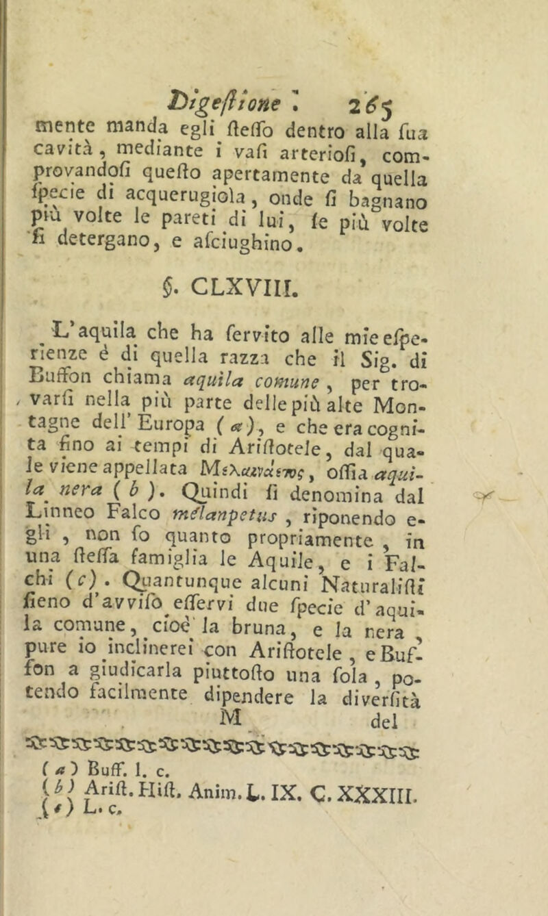 t>tgefiione I 2^5 mente manda egli ftefTo dentro alla Tua cavità, mediante i vafi arteriofi, com- provandofi cjuefio apertamente da quella fpecie di acquerugiola , onde fi bagnano piu volte le pareti di lui, (e più volte •fi detergano, e afciughino. $. CLXviir. 'L’aquila che ha fervito alle mieelpe- rìenze é di quella razza che fi Sig. di Buffon chiama aquila comune , per tro- / vari! nella più parte delle più alte Mon- tagne dell Europa e che era cogni- ta fino ai tempi di Ariffoteie, dai qua- le viene appellata MiXcavùiivg, 0({{àaquì- ! la nera {b). Qui ndi fi denomina dal Linneo Falco tn^lanpetus , riponendo e- gli , non fo quanto propriamente in una fieffa famiglia le Aquile, e i Fal- chi (c). Qtiantunque alcuni Naturaliffs fieno d’avvifo efifervi due fpecie d’aqui- la comune, ciod la bruna, e la nera pure io inclinerei con Ariftotele , e Bufi fon a giudicarla piuttofto una fola po- tendo facilmente dipendere la diverfità ^ ^ ^ ^ ^ ^ ^ ^ ^ ^ ^'jQC (a') Buff. 1. c. ( b ) Aria. Hiff. Anim. l. IX. C. XXXIII. L. c.