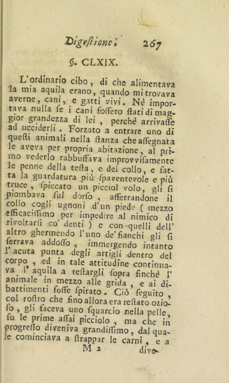 §. CLXIX, L ordinano cibo , di che alimentava la mia aquila erano, quando mi trovava averne, cani, e gatti vivi. Né impor- :tava nulla fe , cani fonTero flati di mag. gior grandezza di lei , perché arrivafle ,ad ucciderli . Forzato a entrare uno dì queftì animali nella flanza x:heaflegnata le aveva per propria abitazione, al pri- mo vederlo rabbuffava improvvifamente le penne della tefla, e del collo, e fat- ta la guardatura più fpaventevole e più truce, fpiccato un picciol volo, gli fl piombava fui dorfo , afferrandone il cdio cogli ugnoni d’un piede ( mezzo efhcaciffn-no per impedire al nimico dì rivoltarli co’ denti ) e con-quelli dell’ altro ghermendo l’uno de’fanchi gli fi ferrava addoffb , immergendo intanto 1 acuta punta degli artigli dentro del corpo , .ed m tale attitudine continua- va^ l aquila a reflargli fopra finché 1’ animale in mezzo alle grida , e ai di- battimenti foffe fpirato. Ciò feguito col roflro che fno allora era reflato ozio^ r ^ * faceva uno fquarcio nella pelle fu le prime affai picciolo , ma che in progreffo diveniva grandiflimo, dal qua- le cominciava a flrappar le carni, e a ^ ^ divcK