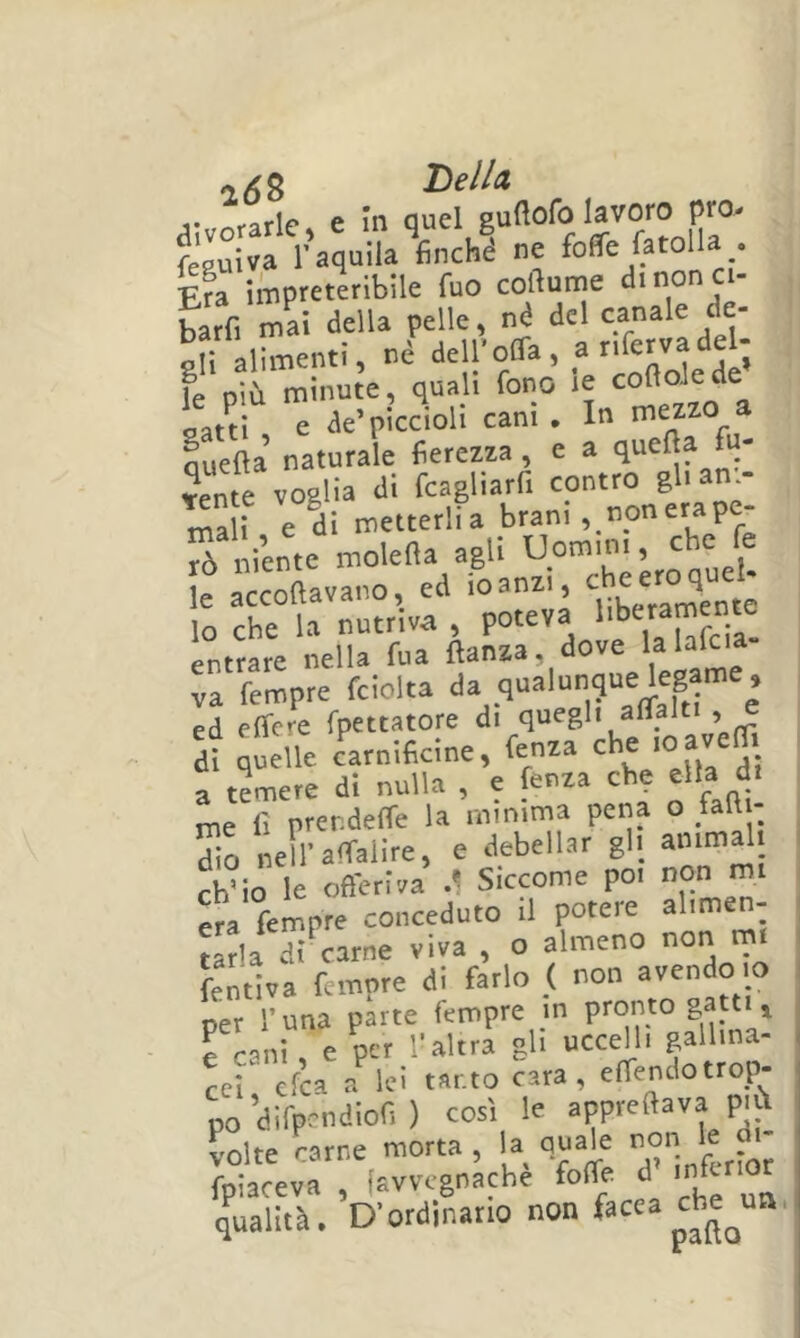 Tielld j-rifarle» e in quel guflofo lavoro prò- feRuiva r aquila finché ne fofife fatolla . Era impreteribile fuo cofiunje dinon ci- barfi mai della pelle, né del ali alimenti, nè dell'oOa, anfervadel- fe più minute, quali fono le cofloJede latti , e de’piccioli cani . In mezzo a Lefìa naturale fierezza , e a quella fi- dente voglia di fcagliarfi contro gh am- mali e di metterlia brani , nonerap S '.ente molella agli Uomini, che fe e àccoftavano, ed foanai, lo che la nutriva , poteva entrare nella fua ftanza, dove va Tempre fciolta e’ ed effere fpettatore di quegli aflalti , e di quelle carnificine, fenza che loavem a temere di nulla , e fenza che ella di me fi prendeffe la minima pena o fad - So nell-affalire, e debellar gli ammali chSÒ le offeriva .1 Siccome poi non mi era fempre conceduto il potere alimen- tarla di carne viva , o almeno non m fentiva fempre di farlo ( non ^«ndo io oer runa parte fempre in pronto gatti ^ e cani, e per l’altra gli ucceHi gallina- cei cfca a lei tanto cara, effendotrop- no’difpcndiof. ) così le P'jl volte rame morta, la quale non le di Iptceva , favvegnàchè foffe d’ infer.ot qualità. D’ordinario non