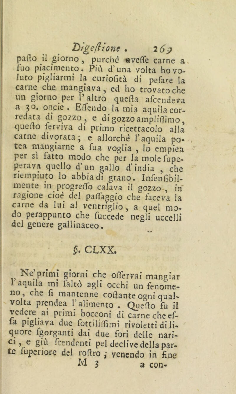 hìge/ìtone . 26^ palio il giorno, purchd averte carne a. Aio piacimento. Più d’una volta ho vo- luto pigliarmi la curlofità di pefare la carne che mangiava, ed ho trovato che un giorno per l’altro quefta afcendeva a 30. oncie . ElTendo lamia aquilacor- rcdata di gozzo , e digozzo ampliffimo, quello ferviva di primo ricettacolo alla carne divorata; e allorché l’aquila pò- I tea rnangiarne a fua voglia , io empiea j per SI fatto modo che per la mole fupe- perava quello d’un gallo d’india , che riempiuto lo abbiadi grano. Infenfibil- mente in progrelTo calava il gozzo-, in' I ragione cioè del partaggio che faceva la I carne da lui al ventriglio, a quel mo- j do perappunto che fuccede negli uccelli del genere gallinaceo. §. CLXX. Ne primi giorni che oifervai mangiar 1 aquila mi faltò agli occhi un fenome- no, che fi mantenne collante ogni qual- volta prendea T alimento . Qiierto fu il vedere ai primi bocconi di carne che ef- la pigliava due fottilirtìmì rivoletti di li- quore fgorganti dai^ due fori delle nari- ^ fcendenti pel declive della par- te fuperiore del rortro ,* venendo in fine
