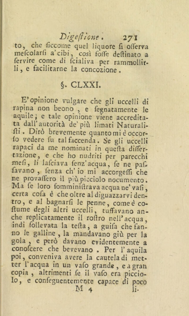 to, che ficcoine quel liquore fi ofìferva mefcolarfi a cibi, così foffe desinato a fervire come di fcialiva per rammollir- li , e facilitarne la concezione. §. CLXXI. E*opinione nilgare che gli uccelli di rapina non beono , e fegnatamente le aquile j e tale opinione viene accredita- ta dalfautorità de’più limati Naturali- , ili. Diro brevemente quanto mi è occor- j lo vedere fu tal faccenda. Se gli uccelli I rapaci da me nominati in quella dilTèr- I tazione, e che ho nudriti per parecchi j| mefi, li lafciava fenz’acqua, fe ne paf- favano , fenza eh’ io mi accorgeflì che ne provalfero il più picciolo nocumento. Ma fe loro fomminiftrava acqua ne’vali, certa cofa é che oltre al diguazzarvi den- i tro, e al bagnarli le penne, comeé co- 1 fiume degli altri uccelli, tuffavano an- che replicatamente il rollro nell*acqua, ìndi follevata la tella, a guifa che fan- no le galline , la mandavano giù per la gola , e però davano evidentemente a conofeere che bevevano . Per l’aquila poi, conveniva avere la cautela di met- ter l acqua in un vafo grande, e a gran copia , altrimenti fe il vafo era piccio- lo, e confeguentemente capace di poco M 4 li.