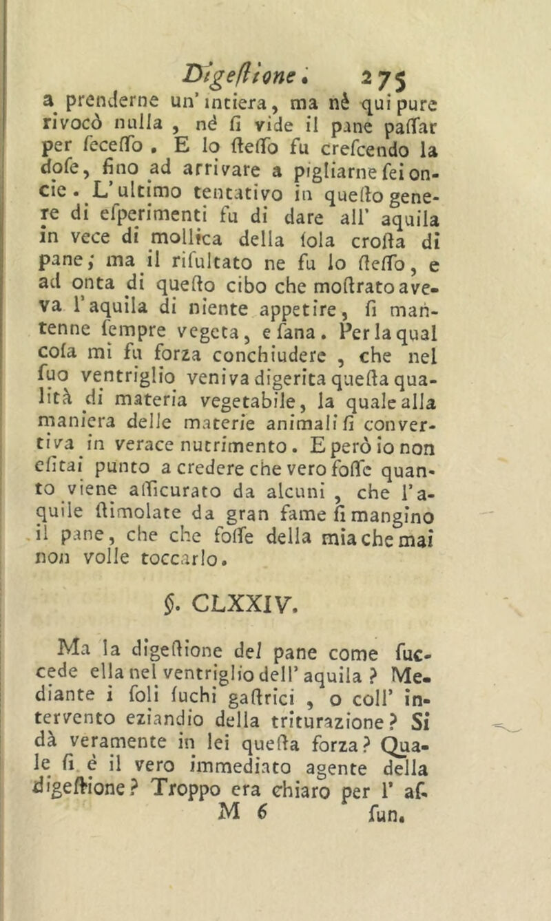 prenderne un’intiera, ma nè <[uipure rivocò nulla , né fi vide il pjine pafiar per recefTo . E Io ftefib fu crefcendo la dofe, fino ad arrivare a pigliarnefeion- cie • E ultimo tentativo in quello gene- re di efperimenti fu di dare all’ aquila in vece di mollica della loia crofta dì pane,' ma il rifultato ne fu lo fiefib, e ad onta di quello cibo che mollrato ave- va l’aquila di niente appetire, fi man- tenne Tempre vegeta, efana. Per la qual cola mi fu forza conchiuderc , che nel fuo ventriglio veniva digerita quella qua- lità di materia vegetabile, la quale alla maniera delle materie animali!] conver- tiva in verace nutrimento. E però io non ! elìtai punto a credere che vero folTc quan- to viene alficurato da alcuni , che l’a- quile (limolate da gran fame fi mangino J1 pane, che che folte della mia che mai non volle toccarlo. §. CLXXIVT. I Ma la digellione dei pane come fuc- cede ella nel ventriglio dell’aquila ? Me- diante i foli fuchi gallrici , o coll’ in- tervento eziandio della triturazione? Si dà veramente in lei quella forza? Qua- le fi. é il vero immediato agente della digellione? Troppo era chiaro per 1’ af. M 6 fun.