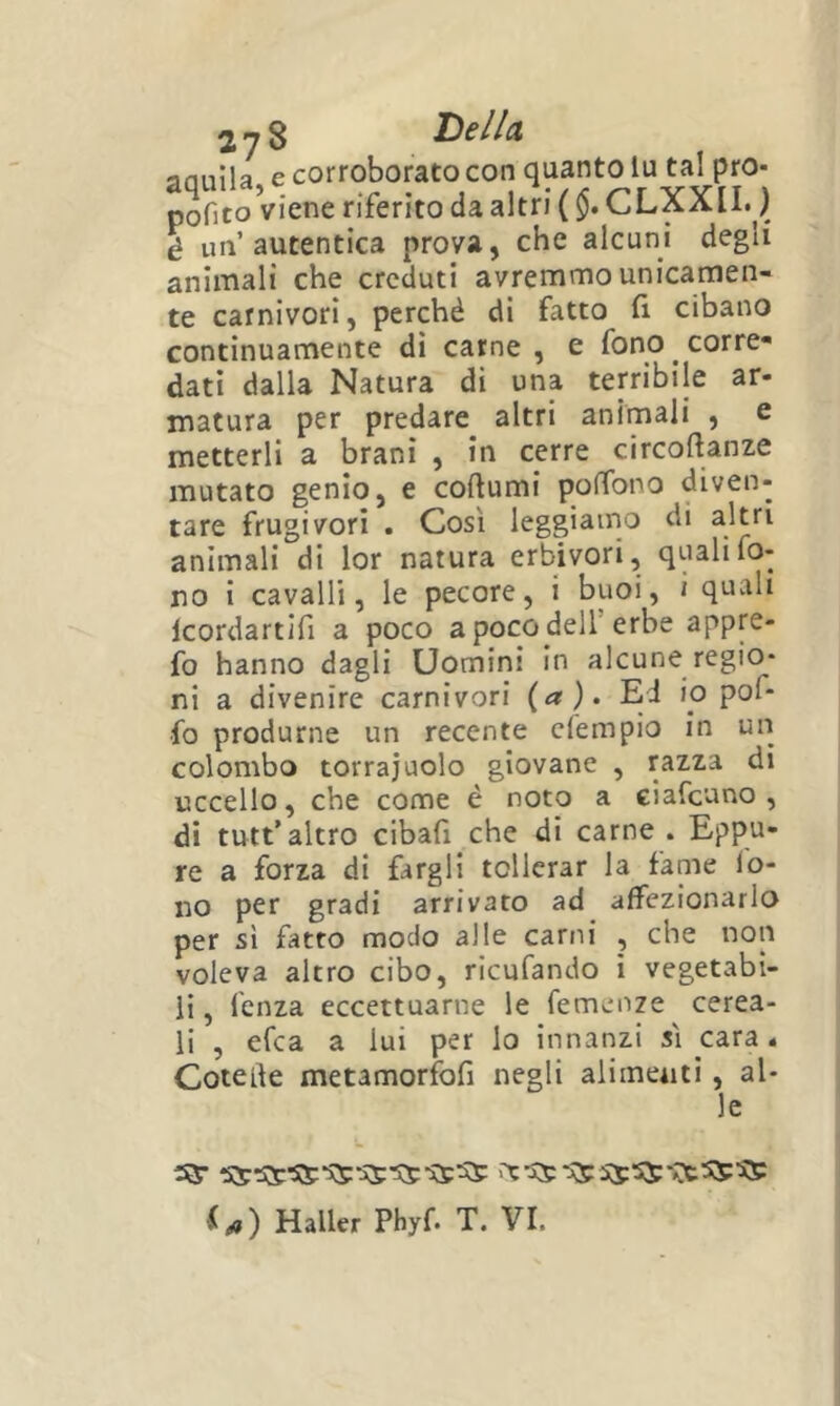 anuila e corroborato con quanto lu tal pro- pofito Viene riferito da altri ( $. CLXXII. ) é un’autentica prova, che alcuni degli animali che creduti avremmo unicamen- te carnivori, perchè di fatto fi cibano continuamente dì carne , e fono ^ corre» dati dalla Natura di una terribile ar- matura per predare altri animali , e metterli a brani , in cerre circoftanze mutato genio, e coftumi poffono diven- tare frugivori . Così leggiamo di altri animali di lor natura erbivori, quali fo- no i cavalli, le pecore, i buoi, i quvili Icordartifi a poco a poco dell’erbe appre- fo hanno dagli Uomini in alcune regio- ni a divenire carnivori (a). Ed io pof- •fo produrne un recente clempio in un colombo torrajuolo giovane , razza di uccello, che come è noto a ciafeuno , di tutt’altro cibafi che di carne . Eppu- re a forza di fargli tollerar la fame lo- no per gradi arrivato ad affezionarlo per si fatto modo alle carni , che non voleva altro cibo, ricufando i vegetabi- li , fenza eccettuarne le Temenze cerea- li , efea a lui per lo innanzi si cara. Cotelìe metamorfofi negli alimenti, al- le i^) Mailer Phyf. T. VI.