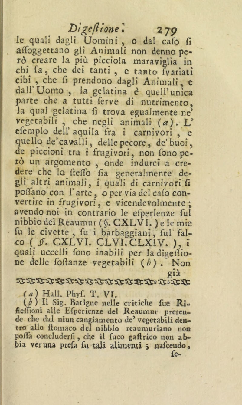 hlgefttone] 27P le quali dagli Uomini , o dal cafo fi . afìfoggettano gli Animali non denno pe- rò creare la più picciola maraviglia in chi^ fa, che dei tanti , e tanto fvarìatì cibi , che fi prendono dagli Animali, e dall’Uomo , la gelatina è queli’unica parte che a tutti ferve di nutrimento la qual gelatina fi trova egualmente nt vegetabili , che negli animali (a). L’ efemplo dell’ aquila fra i carnivori , e quello de’cavalli, delle pecore, de’buoi, de piccioni tra i frugivori, non fono pe- rò un argomento , onde indurci a cre- dere che lo fielTo fia generalmente de- gli altri animali, i quali di carnivori fi polfano con l’arte, oper via del cafo con- vertire in frugivori, e vicendevolmente; avendo noi in contrario le efperlenze fui nibbio del Reaumur ( $. CXLVI. ) e le mie fu le civette, fu i barbaggiani, fui fal- co ( ìT. CXLVI. CLVI.CLXIV. ), ì quali uccelli fono inabili per ladigcfiio- ce delle fofianze vegetabili (^) . Non già (a) Hall. Phyf. T. VL (^) Il Sig. Batìgne nelle critiche fue Ri» fleliìoni alle Efperienze del Reaumur preten- de che dal niun cangiamento de* vegetabili den- tro allo ftomaco del nibbio reaumuriano non polla concluderli, che il fuco gallrico non ab- bia veruna prefa fu tali alimenti 5 nafcendo, fe-