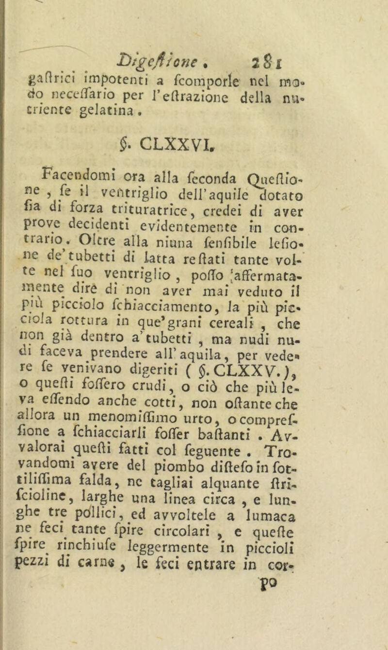 l^igcjììone . 2 SI gafìrici impotenti a fcomporle nel mo- do necelTario per J’eftrazione della nu- triente gelatina. CLXXVL Facendomi ora alla feconda Qiienio- ventriglio dell’aquile dotato 1 lia di forza trituratrice, credei di aver prove decidenti evidentemente in con- trario. Oltre alla ninna fenfibile iefio- ne de tubetti di latta re flati tante voi- j te nel fuo ventriglio , pofTo [affermata- ' dire di non aver mai veduto il più picciolo fchiacciamento, la più pie- ciola rottura in que’grani cereali , che non già dentro a’tubetti , ma nudi nu- di faceva prendere all’aquila, per vede' re fe venivano digeriti ( $.CLXXV.K o quefli foffero crudi, o ciò che più le- va effendo anche cotti, non oflanteche allora un menomiflìmo urto, ocompref- fione a fchiacciarli foffer badanti . Av- valorai quelli fatti col feguente . Tro- vandomi avere del piombo diflefo in fot- tìliffima falda, nc tagliai alquante flri- Icioline, larghe una linea circa , e lun- ghe tre pòllici, ed avvoltele a lumaca ne feci^ tante fpire circolari , e quefle fpire^ rinchiufe leggermente in piccioli pezzi di carn« , le feci entrare in cor- po