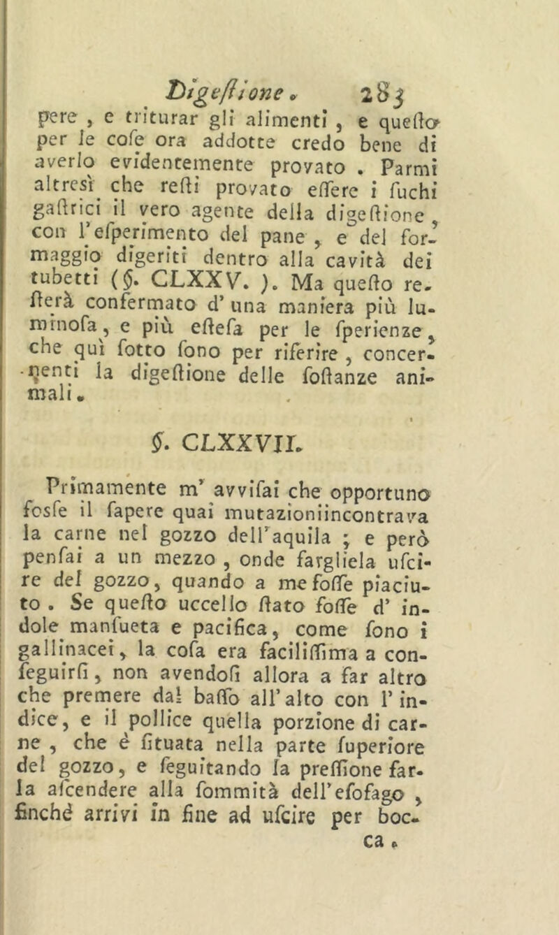 Liìge/lìone ^ 28 j pere , e triturar gli alimenti , e quelio per Je cofe ora addotte credo bene dì averlo evidentemente provato . Farmi altresì che reftì provato efTerc i fuchi gaftrici il vero agente della digelìione, con refperimento del pane , e del for- maggio digeriti dentro alla cavità dei tubetti ( $. CLXXV. ). Ma quefto re- merà confermato d’ una maniera più lu- rornofa, e più eftefa per le fperienze, che qui fotto fono per riferire , concer- -ijenti la digeftione delle foftanze ani- mali. CLXXVir. Primamente avvifai che opportuno fcsfe il fapere qua» mutazioniincontrava la carne nel gozzo delTaquila ; e però penfai a un mezzo , onde fargliela ufci- re del gozzo, quando a mefofTe piaciu- to . Se quello uccello fiato foflfe d’ in- dole manfueta e pacifica, come fono i gallinacei, la cola era facìlilTìma a con- feguirfi, non avendofi allora a far altro che prendere dal baffo all’alto con l’in- dice, e il pollice quella porzione di car- ne , che é fituata nella parte fuperiore del gozzo, e feguitando la preflìone far- la aìcendere alla fommità deU’efofago , finché arrivi in fine ad ufcire per boc- ca .