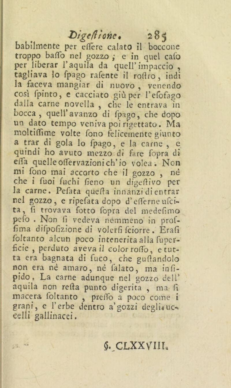 X)ige(ltonc% 285 babilmente per eflere calato il boccone troppo baffo nel gozzo ; e in quel calò per liberar l’aquila da quell’impaccio , tagliava lo fpago rafente il roftro , indi la faceva mangiar di nuovo , venendo così fpinto, e cacciato giù per l’elbfago dalla carne novella , che le entrava in bocca, quell’avanzo di fpago, che dopo un dato tempo veniva poi rigettato. Ma moltilfime volte fono felicemente giunto a trar di gola lo fpago, e la carne , c quindi ho avuto mezzo di fare fopra di elfa quelle olfervazionieh’io volea. Non mi fono mai accorto che il gozzo , né che i fuoi fuchi fieno un digefiivo per la carne. Pefata quella innanzi di entrar nel gozzo, e ripefata dopo d’circrneufei- ta, fi trovava fotto fopra del medefimo pefo . Non fi vedeva nemmeno in prof- fima difpofizione di volerli feiorre . Erafi fokanto alcun poco intenerita alla fupcr- ficie , perduto aveva il color roffo, erut- ta era bagnata di fuco, che guflandolo non era né amaro, né falato, ma infi- pido, La carne adunque nel gozzo dell’ aquila non refta punto digerita , ma fi macera foltanto , prelTo a poco come i grani, e l’erbe dentro a’gozzi degli«uc-> celli gallinacei. 5.^CLXXVIIL
