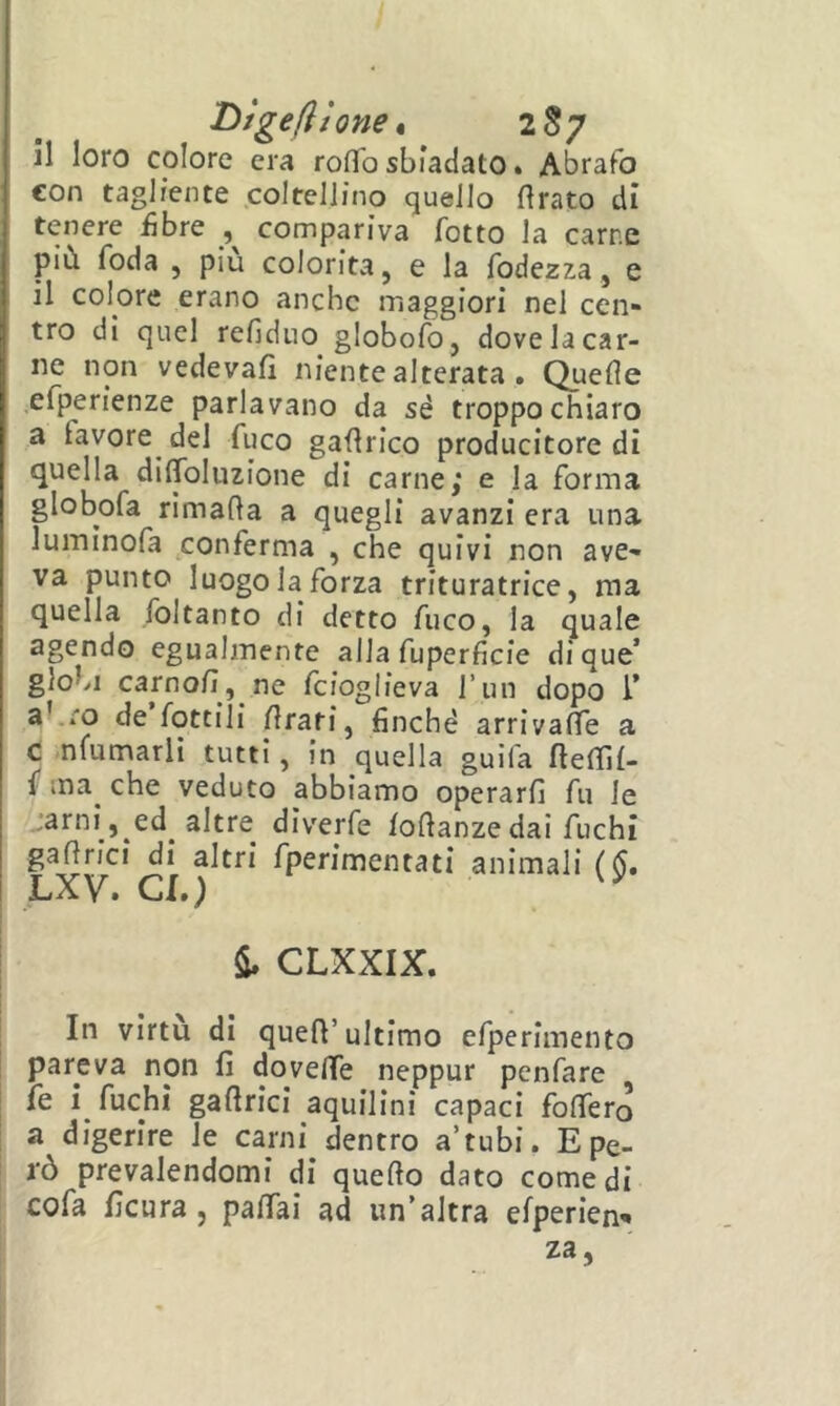Digeflione t 2S7 il loro colore era roflb sbiadato • Abrafo con tagliente coltellino quello Arato di tenere iìbre , compariva fotto la carne più, foda , piu colorita, e la fodezza, e il colore erano anche maggiori nel cen- tro di quel refiduo globofo, dove la car- ne non vedevafi niente alterata . Quefle .efperienze parlavano da sé troppo chiaro a lavoro^ del fuco gaArico producitore di quella diffoluzione di carne; e la forma globofa rimaAa a quegli avanzi era una luminofa conferma , che quivi non ave- va punto luogo la forza trituratrice, ma quella foltanto di detto fuco, la quale agendo egualmente alla fuperficie dique’ globi carnoA, ne fcioglieva l’un dopo 1’ abro de fottili Arati, finché arri va Ae a t nfumarlì tutti, in quella guifa AeAlt- f ma^ che veduto abbiamo operarfi fu le :arni , ed altre diverfe loAanze dai fuchi gaArici di altri fperimentati animali (§, J_iXV» Clt) S» CLXXIX. In virtù di queA’ultimo efperimento pareva non fi doveAe neppur penfare fe i fuchi gaArici aquilini capaci foAerò a digerire le carni dentro a’tubi. E pe- rò prevalendomi di queAo dato comedi cofa ficura, paAai ad un’altra efperien^ za,