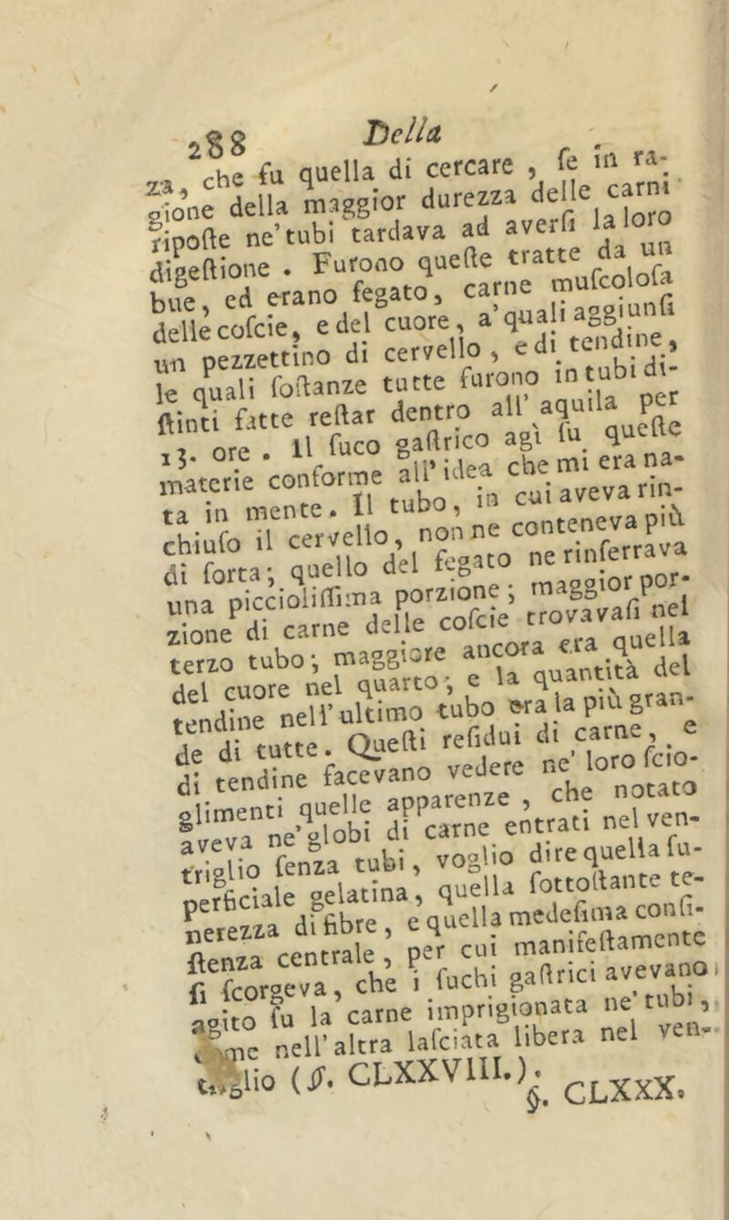 * 0 g Tielld che fu quella di cercare , Olo’ne della maggior durezza delle ca^m t'‘;ezzettlno di cervello, ed itcndme le qLli foftatrze tutte furono m tubidi^ ‘'ri. t?'ii t; t^oV\ J-naterie confor.r,e alPidea ebe *h-foTrcèr;eUo' nonoe conteneva più r'forta; quello del fegato e nnfet^ rnerirrdeire'c^^^ifi terzo t“bo; maggior ajrc^ f^dllirnell'ultimo tubo ora la più gran- ut a tutte Quelli refului d, carne , e ^a! ttre ft^-o vedere loro foo- gliment. quelle nelven- aeeva ne globi d carne ^ ji^equellafu- ‘rfidairSati^’, quella fottodante te- refez a dffibre, e quella medefiiua confi- „o rpnfrale Der cui maniieltamcnce rfeorverriir fuchi gaarici avevano, Lito fu la carne imprigionata ” “ime nell' altra Ufeiata libera nel ven- t.^lio (fi. CLXXVUI.)^^ ^LXXX.