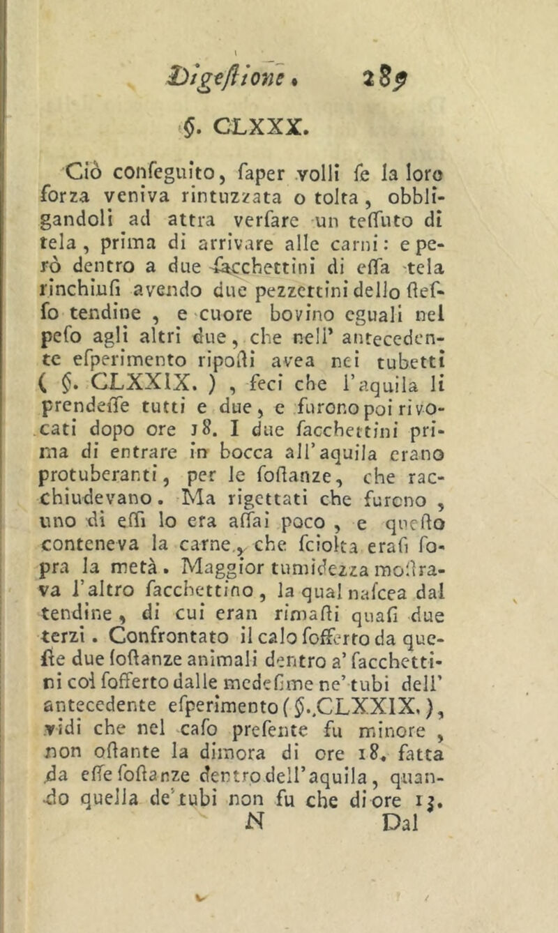 hlgtfìioyn % CLXXX. Ciò confegulto, faper .volli fé la loro forza veniva rintuzzata o tolta , obbli- gandoli ad attra verfare un telTuto di tela, prima di arrivare alle carni: e pe- rò dentro a due ^cchettini di ciTa tela rinchiufi avendo due pezzettini dello flef- fo tendine , e cuore bovino eguali nel pefo agli altri due, che nell’ anteceden- te efperimento ripodi avea nei tubetti ( CLXXIX. ) , feci che l’aquila li prendeiTe tutti e due, e furono poi ri vo- cati dopo ore j8. I due facchettini pri- ma di entrare in bocca all’aquila erano protuberanti, per le fodanze, che rac- chiudevano. Ma rigettati che furono , uno di effi lo era aliai poco , e quello conteneva la carne,^ che feioka erafi fo- pra la metà. Maggior tumidezza molìra- va l’altro facchettino, laqualnafcea dal tendine , di cui eran rimadi quafi due terzi. Confrontato il calo fofferto da que- lle due lodanze animali dentro a’ facchetti- ni col fofferto dalle mededme nc’ tubi deli’ antecedente efperimento ( ^..CLXXIX, }, vidi che nel cafo preferite fu minore , non odante la dimora di ore fatta da edefodanze dentro dell’aquila, quan- do quella de’tubi non fu che di ore i?. N Dal