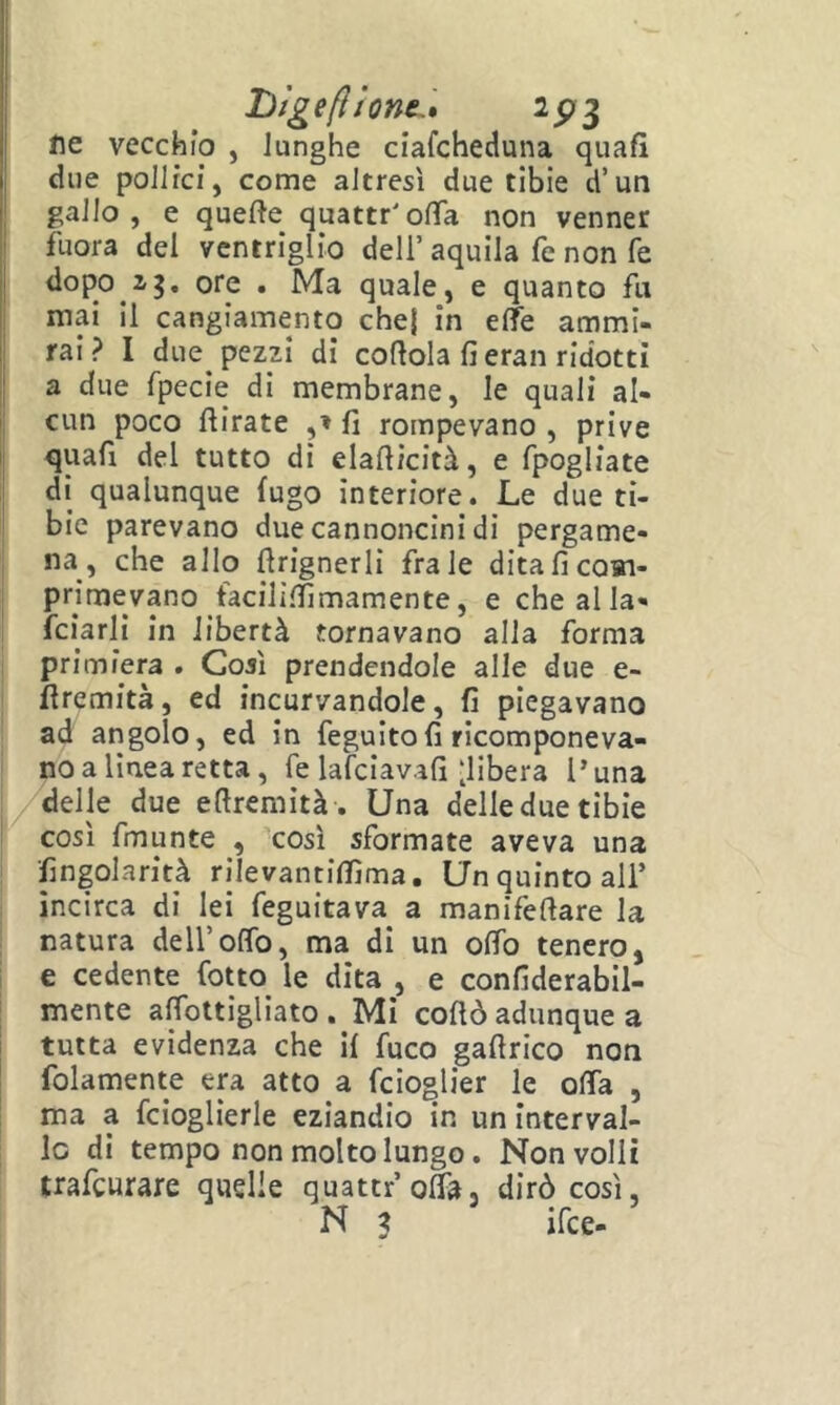 l)ìgefìione.» 2^3 ne vecchio , lunghe ciafcheduna quafì due pollici, come altresì due tibie d’un gallo, e quefte quattr'olTa non venner fuora del ventriglio dell’aquila fe non fé dopo 2,g, ore . Ma quale, e quanto fa mai il cangiamento chej in effe ammi- rai ? I due^ pezzi di cortola fi eran ridotti a due fpecie di membrane, le quali al- cun poco rtirate fi rompevano , prive quafi del tutto di elarticità, e fpogliate di qualunque fugo interiore. Le due ti- bie parevano due cannoncini di pergame- na, che allo rtrignerli frale ditaficoai- primevano facilìlfimamente, e che al la- iciarli in libertà tornavano alla forma primiera . Così prendendole alle due e- rtremità, ed incurvandole, fi piegavano ad angolo, ed in feguitofi ricomponeva- no a lìnea retta, fe lafciavafi‘libera Luna delle due ertremità. Una delleduetibie così fmunte , così sformate aveva una fingolarità rilevantiflìma. Un quinto all’ incirca di lei feguitava a manìfertare la natura dell’offo, ma di un offo tenero, e cedente Cotto le dita , e confiderabil- mente affottigliato . Mi cortò adunque a tutta evidenza che il fuco gartrico non folamente era atto a fcìo^lier le offa , ma a fcioglìerle eziandio in un interval- le di tempo non molto lungo. Non volli trafeurare quelle quattr’offa, dirò così, N ? ifee-