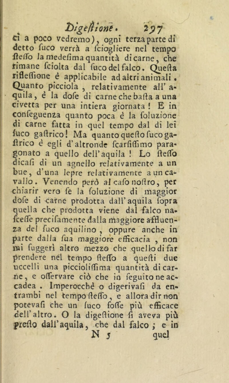 htge/Hone» 2^7 cì a poco vedremo), ogni terza parte di detto fuco verrà a fciogliere nel tempo I fieCfo la medefima quantità di carne, che rimane fcioka dal fuco del falco. Quella riflelTione é applicabile ad altri animali. Quanto^ picciola , relativamente all’ a- ■ quila, é la dofe di carne che balla a una civetta per una intiera giornata ! E in confeguenza quanto poca é la foluzione di carne fatta in quel tempo dal di lei luco gallrico! Ma quanto quello fuco ga- flrico è egli d’altronde fcarlìlTimo para- gonato a quello dell’aquila ! Lo ftelfo dicali di un agnello relativamente a un bue, d’una lepre relativamente a un ca- vallo . Venendo però al cafo nodro, per chiarir vero fe la foluzione dì maggior dofe di carne prodotta dall’aquila (opra quella che prodotta viene dal falco na- fcelTe precifamente dalla rhaggiore affluen- za del fuco aquilino , oppure anche in parte dalla fua maggiore efficacia , non naì fuggerì altro mezzo che quellodifar prendere nel tempo flelTo a quelli due uccelli una picciolilfima quantità di car- ne, e oflervare ciò che in feguitoneac- cadea . Imperocché o digeriva!! da en- trambi nel tempo fleflb, e allora dir non potevafi che un luco folfe più efficace dell’altro* O la digeflione fi aveva più prefio dall’aquila, che dal falco ; e in