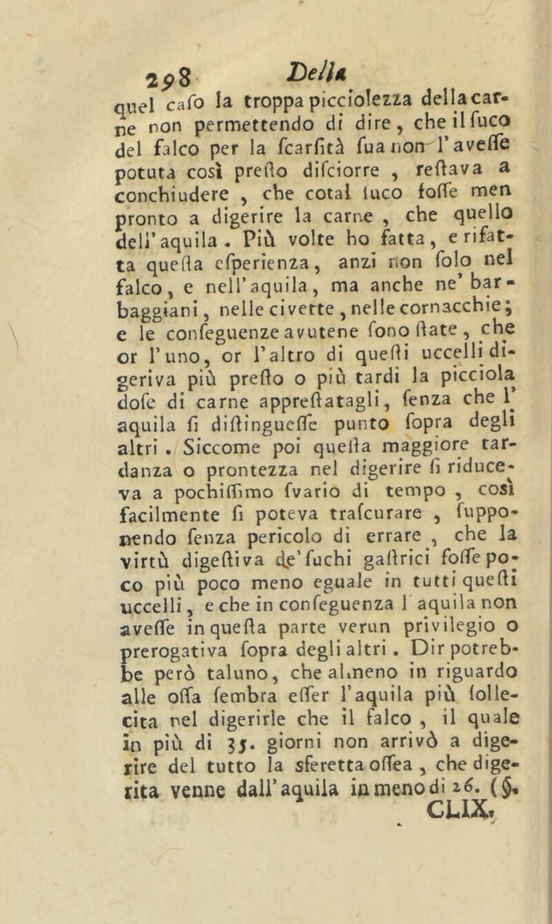quel cafo la troppapicciolezza dellacar- ne non permettendo dr dire, che il fuco del falco per la fcarfità fua non T avelie potuta cosi predo difciorre , redava a conchiudere , che cotal luco lode men pronto a digerire la carr-e , che quello dell’aquila. Più volte ho fatta, erifat- ta quella cfperienza, anzi non folo nel falco, e nell’aquila, ma anche ne’bar- baggiani , nelle civette , nelle cornacchie J e le confeguenze avutene fono date , che or l’uno, or l’altro di quedi uccelli di- geriva più predo o più tardi la picciola dofe di carne appredatagli, fenza che aquila fi didinguclTe punto fopra degli altri . Siccome poi quella maggiore tar- danza o prontezza nel digerire d riduce- va a pochiflimo fvario di tempo , cosi facilmente fi poteva trafcurare , fuppo- laendo fenza pericolo di errare , che la virtù digediva dp’fuchi gadrici folfe po- co più poco meno eguale in tutti quedi uccelli, e che in confeguenza 1 aquila non avedfe inqueda parte verun privilegio o prerogativa fopra degli altri , Dir potreb- be però taluno, che almeno in riguardo alle oda fembra eder l’aquila più lolle- cita nel digerirle che il falco , il quale in più di 35. giorni non arrivò a dige- rire del tutto la sferetta offea , che dige- rita venne dall’aquila in meno di 26. ($• CLIX.