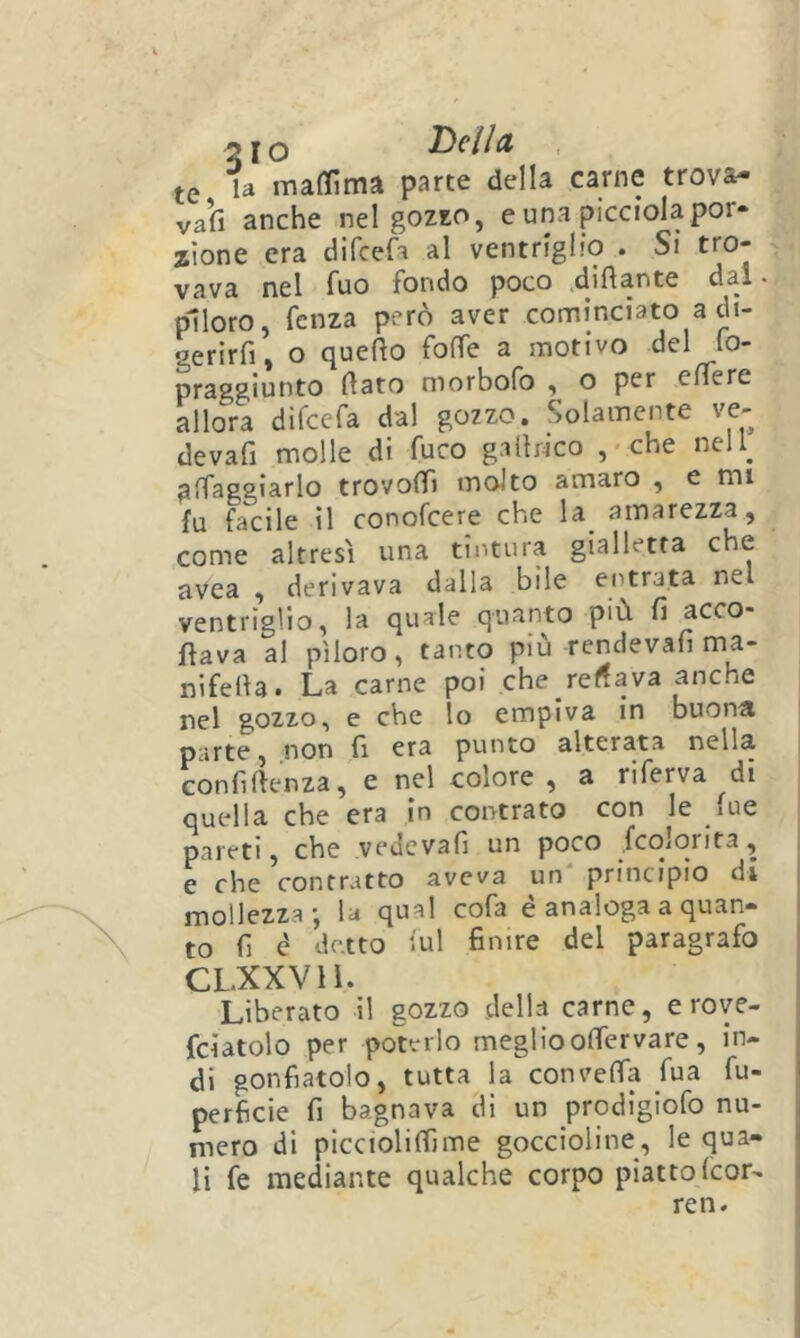 te la maffima parte della carne trova- vall anche nel gozxo, e una picciola por- zione era difcefa al ventriglio . Si tro- vava nel fuo fondo poco .dinante dal. piloro, fcnza però aver cominciato a dt- gerirfi, o queRo foffe a motivo del lo- praggiunto Rato morbofo , o per eRere allora difcefa dal gozzo. Solamente ve- devafi molle di fuco gallrico , < che nell^ alfaggìarlo trovoRi molto amaro , e mi fu facile il conofcere che la^ amarezza, come altresì una tintura gialletta che avea , derivava dalla bile entrata nel ventriglio, la quale quanto più fi acco* Rava al piloro, tanto piu rendevafi ma- nifeRa. La carne poi che recava anche nel gozzo, e che lo empiva in buona parte, non fi era punto alterata nella confìRenza, e nel colore, a riferva di quella che era in centrato con le lue pareti, che vedevafi un poco fcoiorita, e che contratto aveva un principio di mollezza-, la qual cofa é analoga a quan- to fi d detto iul finire del paragrafo CLXXVH. Liberato il gozzo della carne, e rove- fciatolo per poterlo megliooflervare, in- di gonfiatolo, tutta la conveRa fua fu- perficie fi bagnava di un prodigiofo nu- mero di piccioliRìme goccioline, le qua- li fe mediante qualche corpo piatto feor- ren.