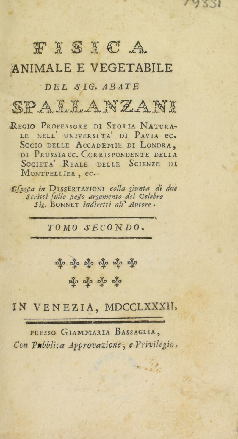 FISICA ANIMALE E VEGETABILE i DEL SIG.ABATE SPAIIAN ZA 20 Regio Professore di Storia Natura* le nell’ università’ di Pavia ec. Socio delle Accademie di Londra, di Prussia ec. Corrispondente della Società’ Reale delle Scienze di Montpellier , cc. 5 i Efyojia in Dissertazioni colla giunta di due Scritti jullo jlejfo argomento del Celebre Sig. BONNET indiretti ali* Autore » ■ ■■ ■■■■■■'■ ■■ t TOMO SECONDO. c^o dfp o|o c^o l|o o|() £k|» ft|) l N VENEZIA, MDCCLXXXIl. presso Giammaria Bassaglia, Cctt Tnbblica Approvazione, e Privilegio, .» ' L